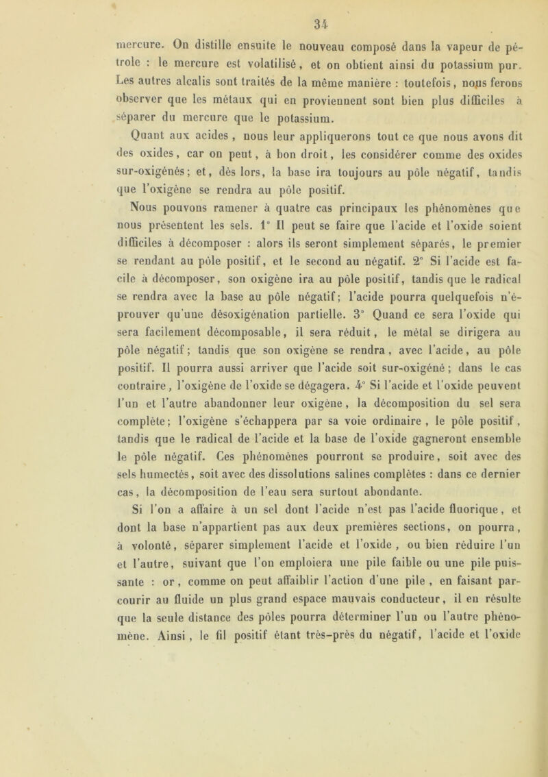 mercure. On distille ensuite le nouveau composé dans la vapeur de pé- trole : le mercure est volatilisé, et on obtient ainsi du potassium pur. Les autres alcalis sont traités de la même manière : toutefois, nojus ferons observer que les métaux qui en proviennent sont bien plus difficiles à séparer du mercure que le potassium. Quant aux acides , nous leur appliquerons tout ce que nous avons dit des oxides, car on peut, à bon droit, les considérer comme des oxides sur-oxigénés; et, dès lors, la base ira toujours au pôle négatif, tandis que l’oxigène se rendra au pôle positif. Nous pouvons ramener à quatre cas principaux les phénomènes que nous présentent les sels. 1° Il peut se faire que l’acide et l’oxide soient difficiles à décomposer : alors ils seront simplement séparés, le premier se rendant au pôle positif, et le second au négatif. 2 Si l’acide est fa- cile à décomposer, son oxigène ira au pôle positif, tandis que le radical se rendra avec la base au pôle négatif ; l’acide pourra quelquefois n’é- prouver qu’une désoxigénation partielle. 3° Quand ce sera l’oxide qui sera facilement décomposable, il sera réduit, le métal se dirigera au pôle négatif ; tandis que son oxigène se rendra , avec l’acide, au pôle positif. Il pourra aussi arriver que l’acide soit sur-oxigèné ; dans le cas contraire , l’oxigène de l’oxide se dégagera. 4° Si l’acide et l’oxide peuvent l’un et l’autre abandonner leur oxigène , la décomposition du sel sera complète; l’oxigène s’échappera par sa voie ordinaire, le pôle positif, tandis que le radical de l’acide et la base de l’oxide gagneront ensemble le pôle négatif. Ces phénomènes pourront se produire, soit avec des sels humectés, soit avec des dissolutions salines complètes : dans ce dernier cas, la décomposition de l’eau sera surtout abondante. Si l’on a affaire à un sel dont l’acide n’est pas l’acide fluorique, et dont la base n’appartient pas aux deux premières sections, on pourra, à volonté, séparer simplement l’acide et l’oxide, ou bien réduire l’un et l’autre, suivant que l’on emploiera une pile faible ou une pile puis- sante : or, comme on peut affaiblir l’action d’une pile , en faisant par- courir au fluide un plus grand espace mauvais conducteur, il en résulte que la seule distance des pôles pourra déterminer l’un ou l’autre phéno- mène. Ainsi , le fil positif étant très-près du négatif, l’acide et l’oxide