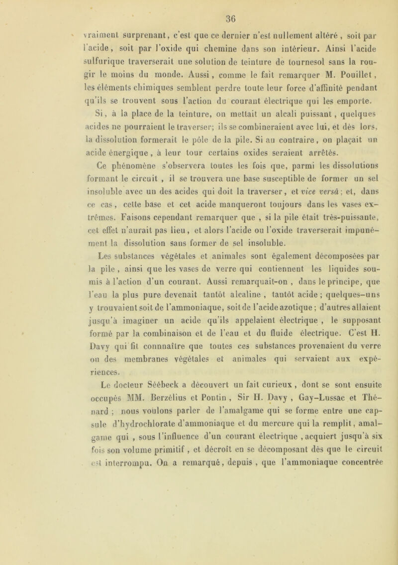 vraiment surprenant, c’est que ce dernier n’est nullement altéré , soit par l’acide, soit par l’oxide qui chemine dans son intérieur. Ainsi l’acide sulfurique traverserait une solution de teinture de tournesol sans la rou- gir le moins du monde. Aussi, comme le fait remarquer M. Pouillet, les éléments chimiques semblent perdre toute leur force d’affinité pendant qu’ils se trouvent sous l’action du courant électrique qui les emporte. Si, à la place de la teinture, on mettait un alcali puissant, quelques acides ne pourraient le traverser; ils se combineraient avec lui, et dès lors, la dissolution formerait le pôle de la pile. Si au contraire, on plaçait un acide énergique , à leur tour certains oxides seraient arrêtés. Ce phénomène s’observera toutes les fois que, parmi les dissolutions formant le circuit , il se trouvera une base susceptible de former un sel insoluble avec un des acides qui doit la traverser, et vice versa ; et, dans ce cas, celte base et cet acide manqueront toujours dans les vases ex- trêmes. Faisons cependant remarquer que , si la pile était très-puissante, cet effet n’aurait pas lieu, et alors l’acide ou l’oxide traverserait impuné- ment la dissolution sans former de sel insoluble. Les substances végétales et animales sont également décomposées par la pile , ainsi que les vases de verre qui contiennent les liquides sou- mis à l’action d’un courant. Aussi remarquait-on, dans le principe, que l’eau la plus pure devenait tantôt alcaline , tantôt acide ; quelques-uns y trouvaient soit de l’ammoniaque, soit de l’acide azotique ; d’autres allaient jusqu’à imaginer un acide qu’ils appelaient électrique , le supposant formé par la combinaison et de l’eau et du fluide électrique. C’est H. Davy qui fit connnaîlre que toutes ces substances provenaient du verre on des membranes végétales et animales qui servaient aux expé- riences. Le docteur Séébeck a découvert un fait curieux , dont se sont ensuite occupés MM. Berzélius et Pontin , Sir H. Davy , Gay-Lussac et Thé- nard ; nous voulons parler de l’amalgame qui se forme entre une cap- sule d’hydrochlorate d’ammoniaque et du mercure qui la remplit , amal- game qui , sous l’influence d’un courant électrique .acquiert jusqu’à six fois son volume primitif , et décroît en se décomposant dès que le circuit est interrompu. On a remarqué, depuis , que l’ammoniaque concentrée
