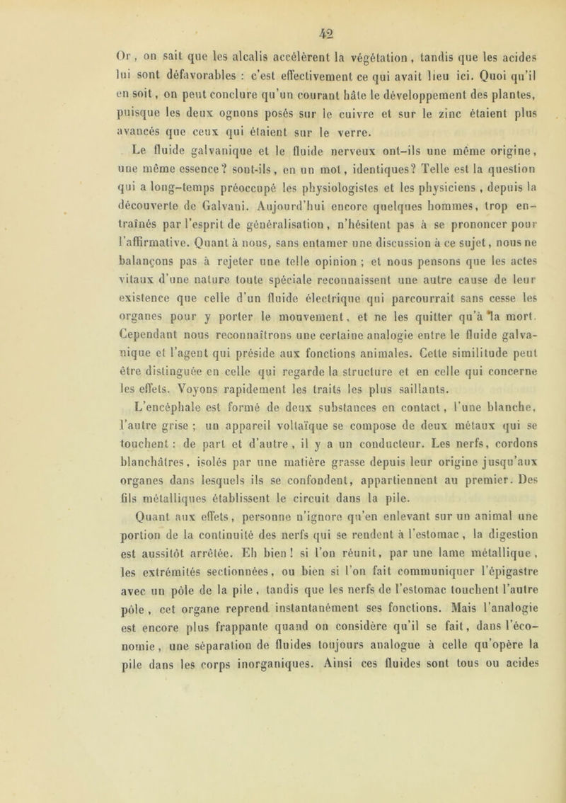 Or, on sait que les alcalis accélèrent la végétation, tandis que les acides lui sont défavorables : c’est effectivement ce qui avait lieu ici. Quoi qu’il en soit, on peut conclure qu’un courant hâte le développement des plantes, puisque les deux ognons posés sur le cuivre et sur le zinc étaient plus avancés que ceux qui étaient sur le verre. Le fluide galvanique et le fluide nerveux ont-ils une même origine, une même essence? sont-ils, en un mot, identiques? Telle est la question qui a long-temps préoccupé les physiologistes et les physiciens , depuis la découverte de Galvani. Aujourd’hui encore quelques hommes, trop en- traînés par l’esprit de généralisation, n’hésitent pas à se prononcer pour l’affirmative. Quant à nous, sans entamer une discussion à ce sujet, nous ne balançons pas à rejeter une telle opinion ; et nous pensons que les actes vitaux d’une nature toute spéciale reconnaissent une autre cause de leur existence que celle d’un fluide électrique qui parcourrait sans cesse les organes pour y porter le mouvement, et ne les quitter qu’à la mort. Cependant nous reconnaîtrons une certaine analogie entre le fluide galva- nique et l’agent qui préside aux fonctions animales. Cette similitude peut être distinguée en celle qui regarde la structure et en celle qui concerne les effets. Voyons rapidement les traits les plus saillants. L’encéphale est formé de deux substances en contact, l’une blanche, l’autre grise ; un appareil voltaïque se compose de deux métaux qui se touchent: de part et d’autre, il y a un conducteur. Les nerfs, cordons blanchâtres, isolés par une matière grasse depuis leur origine jusqu’aux organes dans lesquels ils se confondent, appartiennent au premier. Des fils métalliques établissent le circuit dans la pile. Quant aux effets, personne n’ignore qu’en enlevant sur un animal une portion de la continuité des nerfs qui se rendent à l’estomac , la digestion est aussitôt arrêtée. Eh bien! si l’on réunit, par une lame métallique, les extrémités sectionnées, ou bien si l’on fait communiquer l’épigastre avec un pôle de la pile , tandis que les nerfs de l’estomac touchent l’autre pôle , cet organe reprend instantanément ses fonctions. Mais l’analogie est encore plus frappaute quand on considère qu’il se fait, dans l’éco- nomie, une séparation de fluides toujours analogue à celle qu’opère la pile dans les corps inorganiques. Ainsi ces fluides sont tous ou acides