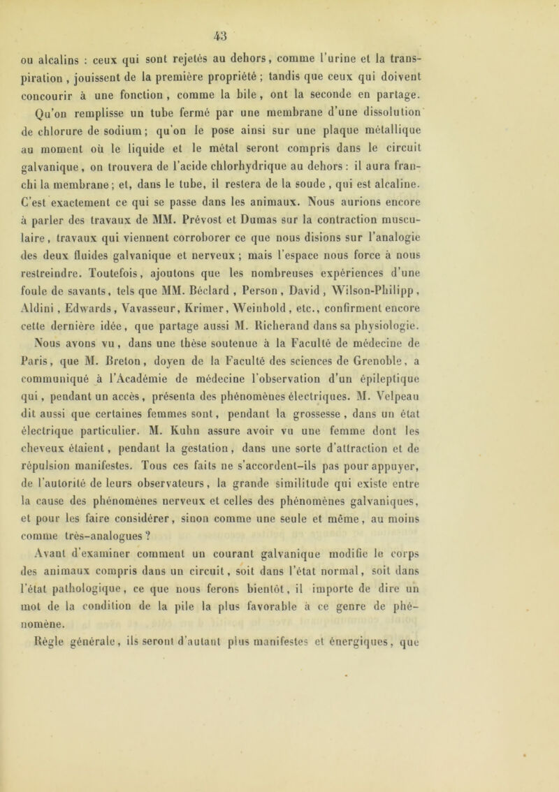 ou alcalins : ceux qui sont rejetés au dehors, comme l’urine et la trans- piration , jouissent de la première propriété ; tandis que ceux qui doivent concourir à une fonction , comme la bile , ont la seconde en partage. Qu’on remplisse un tube fermé par une membrane d’une dissolution de chlorure de sodium ; qu'on le pose ainsi sur une plaque métallique au moment où le liquide et le métal seront compris dans le circuit galvanique , on trouvera de l’acide chlorhydrique au dehors : il aura fran- chi la membrane ; et, dans le tube, il restera de la soude , qui est alcaline. C’est exactement ce qui se passe dans les animaux. Nous aurions encore à parler des travaux de MM. Prévost et Dumas sur la contraction muscu- laire, travaux qui viennent corroborer ce que nous disions sur l’analogie des deux fluides galvanique et nerveux ; mais l’espace nous force à nous restreindre. Toutefois, ajoutons que les nombreuses expériences d’une foule de savants, tels que MM. Béclard , Person , David , Wilson-Philipp, Aldini, Edwards, Vavasseur, Krimer, Weinhold , etc., confirment encore cette dernière idée, que partage aussi M. Kicherand dans sa physiologie. Nous avons vu , dans une thèse soutenue à la Faculté de médecine de Paris, que M. Breton, doyen de la Faculté des sciences de Grenoble, a communiqué à l’Académie de médecine l’observation d’un épileptique qui, pendant un accès, préseuta des phénomèues électriques. M. Velpeau dit aussi que certaines femmes sont, pendant la grossesse, dans un état électrique particulier. M. Kuhn assure avoir vu uue femme dont les cheveux étaient, pendant la gestation, dans une sorte d'attraction et de répulsion manifestes. Tous ces faits ne s’accordent-ils pas pour appuyer, de l’autorité de leurs observateurs, la grande similitude qui existe entre la cause des phénomènes nerveux et celles des phénomènes galvaniques, et pour les faire considérer, sinon comme une seule et même, au moins comme très-analogues ? Avant d’examiner comment un courant galvanique modifie le corps des animaux compris dans un circuit, soit dans l’état normal, soit dans l’état pathologique, ce que nous ferons bientôt, il importe de dire un mot de la condition de la pile la plus favorable à ce genre de phé- nomène. Règle générale, ils seront d’autant plus manifestes et énergiques, que