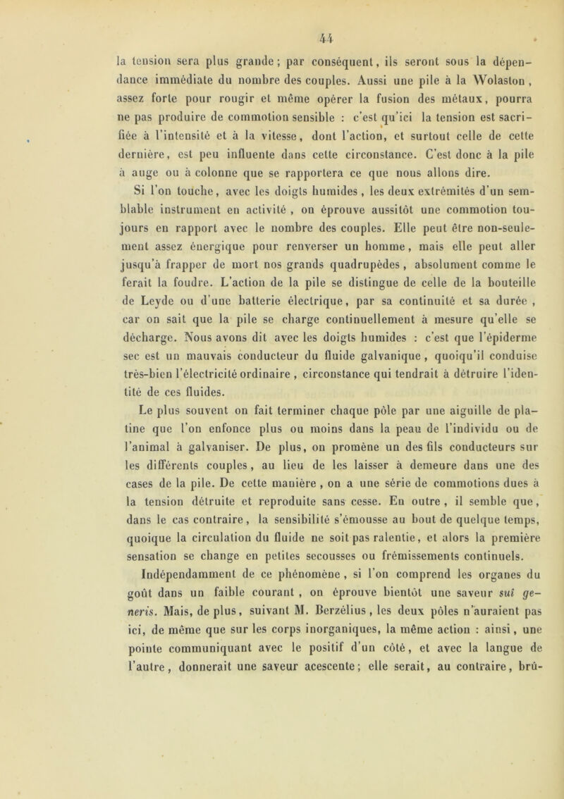 U la tension sera plus grande; par conséquent, ils seront sous la dépen- dance immédiate du nombre des couples. Aussi une pile à la Wolaston , assez forte pour rougir et même opérer la fusion des métaux, pourra ne pas produire de commotion sensible : c’est qu’ici la tension est sacri- fiée à l’intensité et à la vitesse, dont l’action, et surtout celle de cette dernière, est peu influente dans cette circonstance. C’est donc à la pile ii auge ou à colonne que se rapportera ce que nous allons dire. Si l’on touche, avec les doigts humides, les deux extrémités d’un sem- blable instrument en activité , on éprouve aussitôt une commotion tou- jours en rapport avec le nombre des couples. Elle peut être non-seule- ment assez énergique pour renverser un homme, mais elle peut aller jusqu’à frapper de mort nos grands quadrupèdes, absolument comme le ferait la foudre. L’action de la pile se distingue de celle de la bouteille de Leyde ou d’une batterie électrique, par sa continuité et sa durée , car on sait que la pile se charge continuellement à mesure qu elle se décharge. Nous avons dit avec les doigts humides : c’est que l’épiderme sec est un mauvais conducteur du fluide galvanique , quoiqu’il conduise très-bien l’électricité ordinaire , circonstance qui tendrait à détruire l’iden- tité de ces fluides. Le plus souvent on fait terminer chaque pôle par une aiguille de pla- tine que l’on enfonce plus ou moins dans la peau de l’individu ou de l’animal à galvaniser. De plus, on promène un des fils conducteurs sur les différents couples, au lieu de les laisser à demeure dans une des cases de la pile. De cette manière , on a une série de commotions dues à la tension détruite et reproduite sans cesse. Eu outre, il semble que, dans le cas contraire, la sensibilité s’émousse au bout de quelque temps, quoique la circulation du fluide ne soit pas ralentie, et alors la première sensation se change eu petites secousses ou frémissements continuels. Indépendamment de ce phénomène , si l’on comprend les organes du goût dans un faible courant , on éprouve bientôt une saveur sui ge- neris. Mais, de plus, suivant M. Berzélius, les deux pôles n’auraient pas ici, de même que sur les corps inorganiques, la même action : ainsi, une pointe communiquant avec le positif d’un côté, et avec la langue de l’autre, donnerait une saveur acescente; elle serait, au contraire, brû-