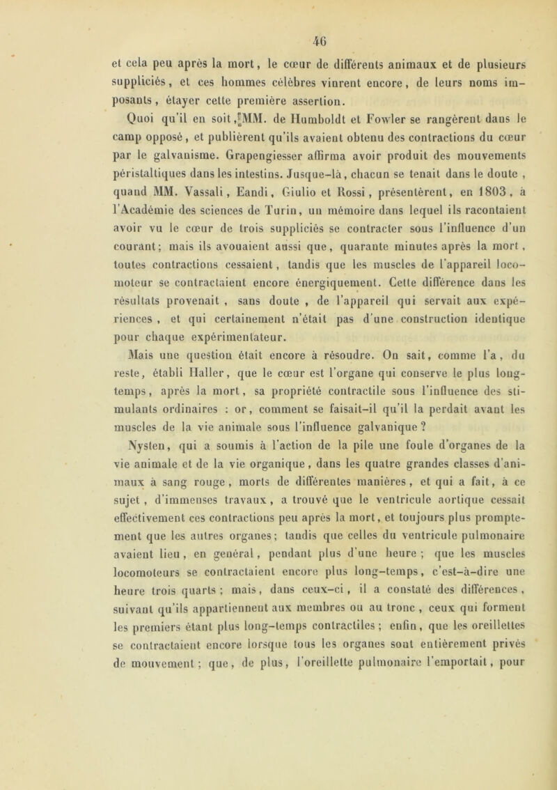 et cela peu après la mort, le cœur de différents animaux et de plusieurs suppliciés, et ces hommes célèbres vinrent encore, de leurs noms im- posants, étayer cette première assertion. Quoi qu’il en soit,[MM. de Humboldt et Fowler se rangèrent dans le camp opposé, et publièrent qu’ils avaient obtenu des contractions du cœur par le galvanisme. Grapengiesser affirma avoir produit des mouvements péristaltiques dans les intestins. Jusque-là, chacun se tenait dans le doute , quand MM. Vassali, Eandi, Giulio et Rossi, présentèrent, en 1803, à l’Académie des sciences de Turin, un mémoire dans lequel ils racontaient avoir vu le cœur de trois suppliciés se contracter sous l’influence d’un courant; mais ils avouaient aussi que, quarante minutes après la mort, toutes contractions cessaient, taudis que les muscles de l’appareil loco- résultats provenait , sans doute , de l’appareil qui servait aux expé- riences , et qui certainement n’était pas d’une construction identique pour chaque expérimentateur. Mais une question était encore à résoudre. On sait, comme l’a, du reste, établi Haller, que le cœur est l’organe qui conserve le plus long- temps , après la mort, sa propriété contractile sous l’influence des sti- mulants ordinaires : or, comment se faisait—il qu’il la perdait avant les muscles de la vie animale sous l’influence galvanique ? Nyslen, qui a soumis à l’action de la pile une foule d’organes de la vie animale et de la vie organique, dans les quatre grandes classes d’ani- maux à sang rouge, morts de différentes manières, et qui a fait, à ce sujet, d’immeuses travaux, a trouvé que le ventricule aortique cessait effectivement ces contractions peu après la mort, et toujours plus prompte- ment que les autres organes; taudis que celles du ventricule pulmonaire avaient lieu , en général, pendant plus d'une heure ; que les muscles locomoteurs se contractaient encore plus long-temps, c’est-à-dire une heure trois quarts; mais, dans ceux-ci, il a constaté des différences, suivaut qu’ils appartiennent aux membres ou au tronc , ceux qui forment les premiers étant plus long-temps contractiles ; enfin, que les oreillettes se contractaient encore lorsque tous les organes sont entièrement privés de mouvement; que, de plus, 1 oreillette pulmonaire l’emportait, pour