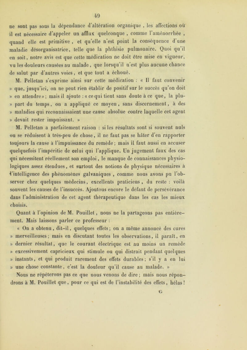 ne sont pas sous la dépendance d’altération organique , les affections ou il est nécessaire d’appeler un afflux quelconque , comme l’aménorrhée , quand elle est primitive , et qu’elle n’est point la conséquence d’une maladie désorganisatrice, telle que la phthisie pulmonaire. Quoi qu’il en soit, notre avis est que cette médication ne doit être mise en vigueur, vu les douleurs causées au malade, que lorsqu’il n’est plus aucune chance de salut par d’autres voies, et que tout a échoué. M. Pelletan s’exprime ainsi sur cette médication : « Il faut convenir » que, jusqu’ici, on ne peut rien établir de positif sur le succès qu’on doit » en attendre»; mais il ajoute : a ce qui tient sans doute à ce que, la plu- » part du temps, on a appliqué ce moyen, sans discernement, à des » maladies qui reconnaissaient une cause absolue contre laquelle cet agent » devait rester impuissant. » M. Pelletan a parfaitement raison : si les résultats sont si souvent nuis ou se réduisent à très-peu de chose, il ne faut pas se hâter d’en rapporter toujours la cause à l’impuissance du remède; mais il faut aussi en accuser quelquefois l’impéritie de celui qui l’applique. Un jugement faux des cas qui nécessitent réellement son emploi, le manque de connaissances physio- logiques assez étendues, et surtout des notions de physique nécessaires à Uintelligeuce des phénomènes galvaniques , comme nous avons pu l’ob- server chez quelques médecins, excellents praticiens , du reste : voilà souvent les causes de l’insuccès. Ajoutous encore le défaut de persévérance dans l’administration de cet agent thérapeutique dans les cas les mieux choisis. Quant à l’opinion de M. Pouillet, nous ne la partageons pas entière- ment. Mais laissons parler ce professeur : « On a obtenu, dit-il, quelques effets; on a même annoncé des cures » merveilleuses; mais en discutant toutes les observations, il paraît, en » dernier résultat, que le courant électrique est au moins un remède » excessivement capricieux qui stimule ou qui distrait pendant quelques » instants, et qui produit rarement des effets durables; s’il y a en lui » une chose constante, c’est la douleur qu’il cause au malade. » Nous ne répéterons pas ce que nous venons de dire ; mais nous répon- drons à M. Pouillet que, pour ce qui est de l’instabilité des effets, hélas!