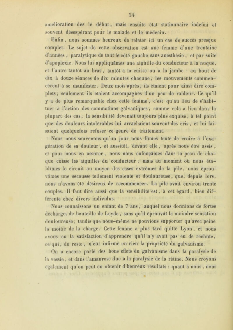 amélioration dès le début, mais ensuite état stationnaire indéfini et souvent désespérant pour le malade et le médecin. Enfin, nous sommes heureux de relater ici un cas de succès presque complet. Le sujet de cette observation est une femme d’une trentaine d’années , paralytique de tout le côté gauche sans anesthésie , et par suite d’apoplexie. Nous lui appliquâmes une aiguille du conducteur à la nuque, et l’autre tantôt au bras , tantôt à la cuisse ou à la jambe : au bout de dix à douze séances de dix minutes chacune, les mouvements commen- cèrent à se manifester. Deux mois après, ils étaient pour ainsi dire com- plets; seulement ils étaient accompagnés d’un peu de raideur. Ce qu’il y a de plus remarquable chez cette femme , c’est qu’au lieu de s’habi- tuer à l’action des commotions galvaniques, comme cela a lieu dans la plupart des cas, la sensibilité devenait toujours plus exquise, à tel point que des douleurs intolérables lui arrachaient souvent des cris, et lui fai- saient quelquefois refuser ce genre de traitement. Nous nous souvenons qu’un jour nous fûmes tenté de croire à l’exa- gération de sa douleur, et aussitôt, devant elle , après nous être assis , et pour nous en assurer , nous nous enfonçâmes dans la peau de cha- que cuisse les aiguilles du conducteur ; mais au moment où nous éta- blîmes le circuit au moyen des cases extrêmes de la pile, nous éprou- vâmes une secousse tellement violente et douloureuse, que, depuis lors, nous n’avons été désireux de recommencer. La pile avait environ trente couples. Il faut dire aussi que la sensibilité est, à cet égard, bien dif- férente chez divers individus. Nous connaissons un enfant de 7 ans , auquel nous donnions de fortes décharges de bouteille de Leyde, sans qu’il éprouvât la moindre sensation douloureuse; tandis que nous-même ne pouvions supporter qu’avec peine la moitié de la charge. Cette femme a plus lard quitté Lyon, et nous avons eu la satisfaction d’apprendre qu’il n’y avait pas eu de rechute, ce qui, du reste, n’eût infirmé en rien la propriété du galvanisme. On a encore parlé des bons effets du galvanisme dans la paralysie de la vessie, et dans l’amaurose due à la paralysie de la rétine. Nous croyons également qu’on peut en obtenir d’heureux résultats : quant à nous, nous