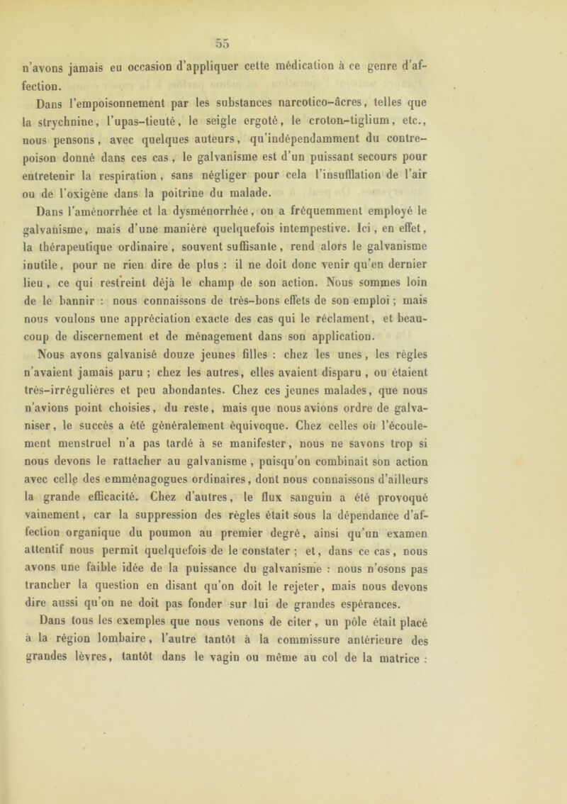 n’avons jamais eu occasion d’appliquer cette médication à ce genre d’af- fection. Dans l’empoisonnement par les substances narcotico-âcres, telles que la strychniue, l’upas-tieuté, le seigle ergoté, le croton-tiglium, etc., nous pensons, avec quelques auteurs, qu’indépendamment du contre- poison donné dans ces cas, le galvanisme est d’un puissant secours pour entretenir la respiration , sans négliger pour cela l’insufflation de l’air ou de l’oxigène dans la poitrine du malade. Dans l’aménorrhée et la dysménorrhée, on a fréquemment employé le galvanisme, mais d’une manière quelquefois intempestive. Ici, en effet, la thérapeutique ordinaire, souvent suffisante, rend alors le galvanisme inutile, pour ne rien dire de plus : il ne doit donc venir qu’en dernier lieu , ce qui restreint déjà le champ de son action. Nous sommes loin de le bannir : nous connaissons de très-bons effets de son emploi ; mais nous voulons une appréciation exacte des cas qui le réclament, et beau- coup de discernement et de ménagement dans son application. Nous avons galvanisé douze jeunes filles : chez les unes, les règles n’avaient jamais paru ; chez les autres, elles avaient disparu , ou étaient très-irrégulières et peu abondantes. Chez ces jeunes malades, que nous n’avions point choisies, du reste, mais que nous avions ordre de galva- niser , le succès a été généralement équivoque. Chez celles où l’écoule- ment menstruel n’a pas tardé à se manifester, nous ne savons trop si nous devons le rattacher au galvanisme , puisqu’on combinait son action avec celle des emménagogues ordinaires, dont nous connaissons d’ailleurs la grande efficacité. Chez d’autres, le flux sanguin a été provoqué vainement, car la suppression des règles était sous la dépendance d’af- fection organique du poumon au premier degré, ainsi qu’un examen attentif nous permit quelquefois de le constater ; et, dans ce cas, nous avons une faible idée de la puissance du galvanisme : nous n’osons pas trancher la question en disant qu’on doit le rejeter, mais nous devons dire aussi qu’on ne doit pas fonder sur lui de grandes espérances. Dans tous les exemples que nous venons de citer, un pôle était placé à la région lombaire, l’autre tantôt à la commissure antérieure des grandes lèvres, tantôt dans le vagin ou môme au col de la matrice :