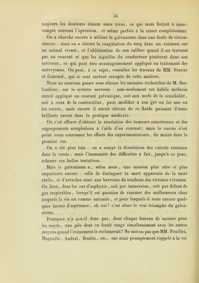 toujours les douleurs étaient assez vives, ce qui nous forçait à inter- rompre souvent l’opération, et même parfois à la cesser complètement. On a cherché encore à utiliser le galvanisme dans une foule de circon- stances : ainsi on a obtenu la coagulation du sang dans un vaisseau sur un animal vivant, et l'oblitération de son calibre quand il est traversé par un courant et que les aiguilles du conducteur pénètrent dans son intérieur, ce qui peut être avantageusement appliqué au traitement des anévrysmes. On peut, à ce sujet, consulter les travaux de MM. Pravaz et Guérard, qui se sont surtout occupés de cette matière. Nous ne saurions passer sous silence les savantes recherches de M. Sar- landière, sur le système nerveux : non-seulement cet habile médecin aurait appliqué un courant galvanique, soit aux nerfs de la sensibilité , soit à ceux de la contractilité, pour modifier à son gré ou les uns ou les autres, mais encore il aurait obtenu de ce fluide puissant d’assez brillants succès dans la pratique médicale. On s’est efforcé d’obtenir la résolution des tumeurs cancéreuses et des engorgements scrophuleux à l’aide d’un courant; mais le succès n’est point venu couronner les efforts des expérimentateurs, du moins dans le premier cas. On a été plus loin : on a essayé la dissolution des calculs vésicaux dans la vessie; mais l’immensité des difficultés a fait, jusqu’à ce jour, échouer ces belles tentatives. Mais le galvanisme a , selon nous , une mission plus sûre et plus importante encore : celle de distinguer la mort apparente de la mort réelle, et d’arracher ainsi aux horreurs du tombeau des victimes vivantes. Ou bien, dans les cas d’asphyxie , soit par immersion, soit par défaut de gaz respirables, lorsqu’il est question de ranimer des malheureux chez lesquels la vie est comme anéantie , et pour lesquels il reste encore quel- ques lueurs d’espérance; oh oui ! c’est alors le vrai triomphe du galva- nisme. Pourquoi n’y a-t-il donc pas, dans chaque bureau de secours pour les noyés, une pile dont on ferait usage simultanément avec les autres moyens quand l’événement le réclamerait? Ne sait-on pas que MM. Pouillet, Magendie, Andral, Roulin, etc., ont ainsi promptement rappelé à la vie