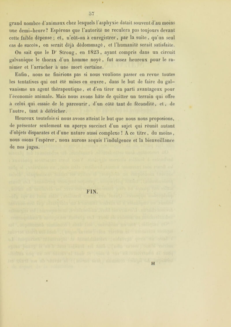 grand nombre d’animaux chez lesquels l’asphyxie datait souvent d’au moins une demi-heure? Espérons que l’autorité ne reculera pas toujours devant cette faible dépense ; et, u’eût-on à enregistrer, par la suite, qu’un seul cas de succès, on serait déjà dédommagé, et l’humanité serait satisfaite. On sait que le Dr Stroug, en 1823, ayant compris dans un circuit galvanique le thorax d’un homme noyé , fut assez heureux pour le ra- nimer et l’arracher à une mort certaine. Enfin, nous ne finirions pas si nous voulions passer en revue toutes les tentatives qni ont été mises en œuvre, dans le but de faire du gal- vanisme un agent thérapeutique, et d’en tirer un parti avantageux pour l’économie animale. Mais nous avons hâte de quitter un terrain qui offre à celui qui essaie de le parcourir, d’un côté tant de fécondité, et, de l’autre, tant à défricher. Heureux toutefois si nous avons atteint le but que nous nous proposions, de présenter seulement un aperçu succinct d’un sujet qui réunit autant d’objets disparates et d’une nature aussi complexe ! A ce titre , du moins, nous osons l’espérer, nous aurons acquis l’indulgence et la bienveillance de nos juges. FIN. H