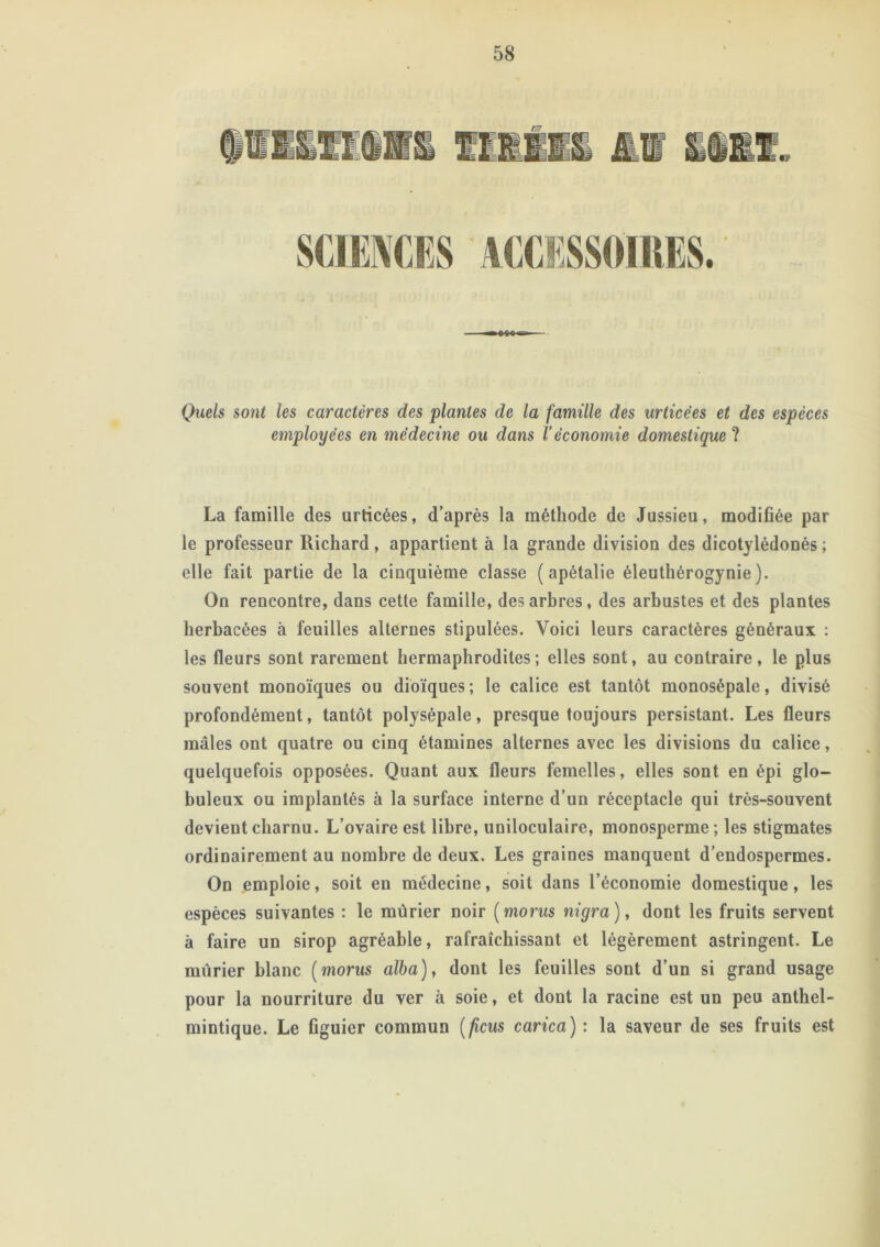 Quels sont les caractères des plantes de la famille des urlicèes et des espèces employées en médecine ou dans l’économie domestique ? La famille des urticées, d’après la méthode de Jussieu, modifiée par le professeur Richard, appartient à la grande division des dicotylédonés ; elle fait partie de la cinquième classe ( apétalie éleuthérogynie ). On rencontre, dans cette famille, des arbres , des arbustes et des plantes herbacées à feuilles alternes stipulées. Voici leurs caractères généraux : les fleurs sont rarement hermaphrodites; elles sont, au contraire, le plus souvent monoïques ou dioïques; le calice est tantôt monosépale, divisé profondément, tantôt polysépale, presque toujours persistant. Les fleurs mâles ont quatre ou cinq étamines alternes avec les divisions du calice, quelquefois opposées. Quant aux fleurs femelles, elles sont en épi glo- buleux ou implantés à la surface interne d’un réceptacle qui très-souvent devient charnu. L’ovaire est libre, uniloculaire, monosperme ; les stigmates ordinairement au nombre de deux. Les graines manquent d’endospermes. On emploie, soit en médecine, soit dans l’économie domestique, les espèces suivantes : le mûrier noir (morus nigra), dont les fruits servent à faire un sirop agréable, rafraîchissant et légèrement astringent. Le mûrier blanc (morus alba), dont les feuilles sont d’un si grand usage pour la nourriture du ver à soie, et dont la racine est un peu anthel- mintique. Le figuier commun [ficus carica) : la saveur de ses fruits est