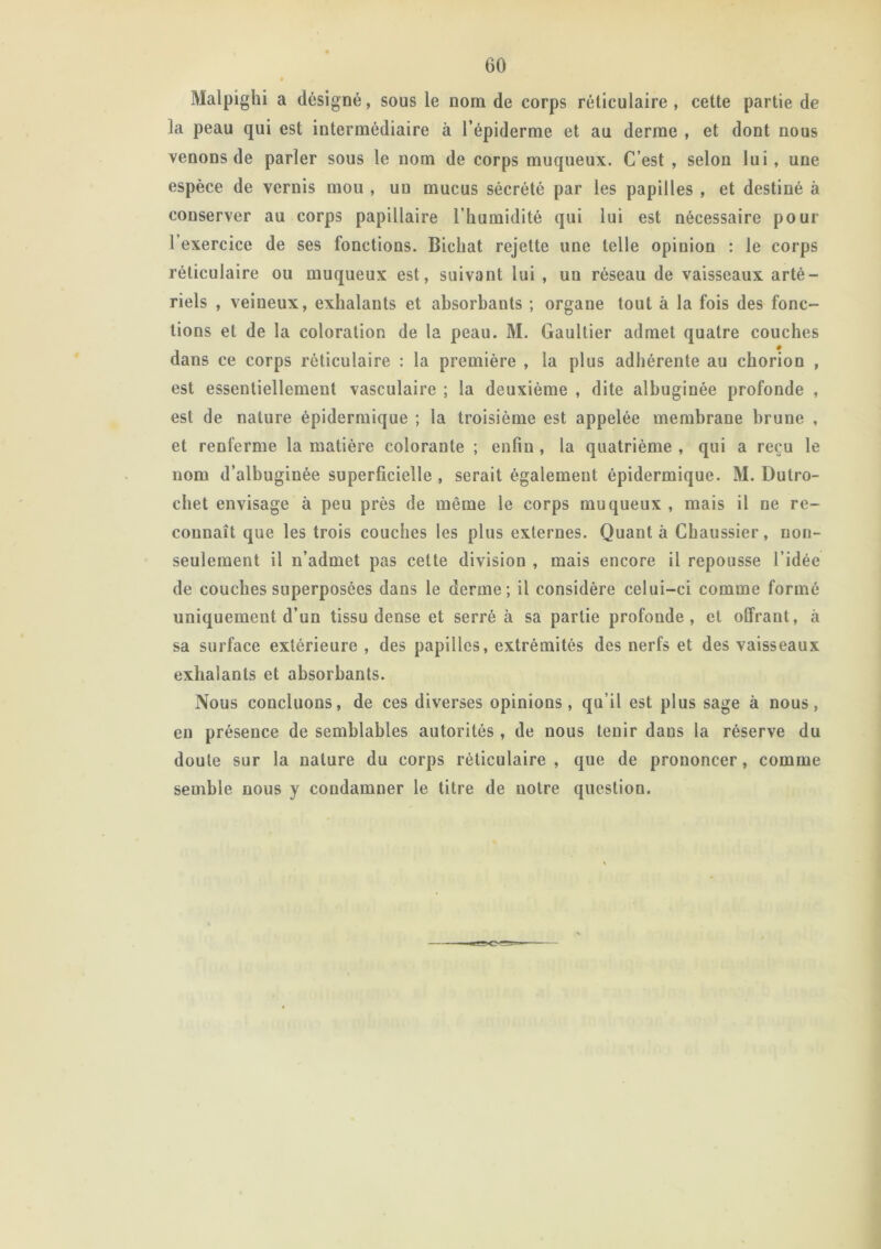 Malpighi a désigné, sous le nom de corps réticulaire , cette partie de la peau qui est intermédiaire à l’épiderme et au derme , et dont nous venons de parler sous le nom de corps muqueux. C’est , selon lui, une espèce de vernis mou , un mucus sécrété par les papilles , et destiné à conserver au corps papillaire l’humidité qui lui est nécessaire pour l’exercice de ses fonctions. Bichat rejette une telle opinion : le corps réticulaire ou muqueux est, suivant lui , un réseau de vaisseaux arté- riels , veineux, exhalants et absorbants ; organe tout à la fois des fonc- tions et de la coloration de la peau. M. Gaultier admet quatre couches dans ce corps réticulaire : la première , la plus adhérente au chorion , est essentiellement vasculaire ; la deuxième , dite albuginée profonde , est de nature épidermique ; la troisième est appelée membrane brune , et renferme la matière colorante ; enfin , la quatrième , qui a reçu le nom d’albuginée superficielle , serait également épidermique. M. Dutro- chet envisage à peu près de même le corps muqueux , mais il ne re- connaît que les trois couches les plus externes. Quanta Chaussier, non- seulement il n’admet pas cette division , mais encore il repousse l’idée de couches superposées dans le derme; il considère celui-ci comme formé uniquement d’un tissu dense et serré à sa partie profonde, et offrant, à sa surface extérieure , des papilles, extrémités des nerfs et des vaisseaux exhalants et absorbants. Nous concluons, de ces diverses opinions, qu’il est plus sage à nous, en présence de semblables autorités, de nous tenir daus la réserve du doute sur la nature du corps réticulaire , que de prononcer, comme semble nous y condamner le titre de notre question.