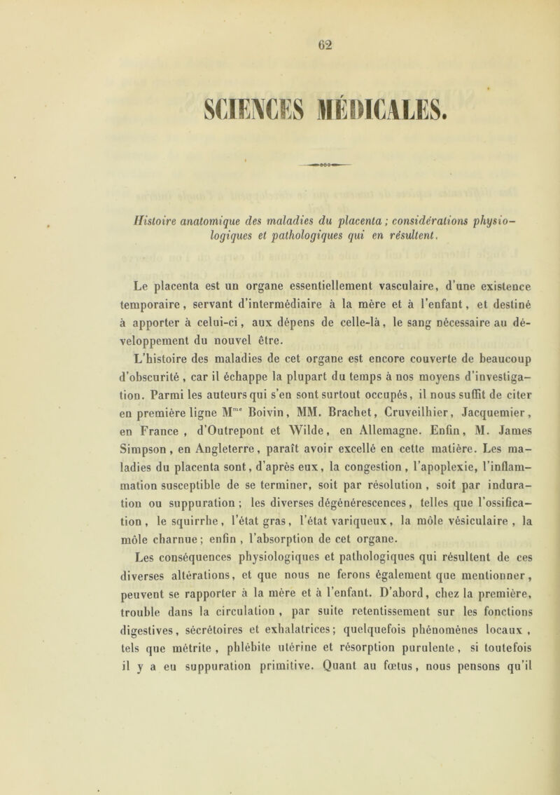 ♦ Histoire anatomique des maladies du placenta ; considérations physio- logiques et pathologiques qui en résultent, Le placenta est un organe essentiellement vasculaire, d’une existence temporaire, servant d’intermédiaire à la mère et à l’enfant, et destiné à apporter à celui-ci, aux dépens de celle-là, le sang nécessaire au dé- veloppement du nouvel être. L’histoire des maladies de cet organe est encore couverte de beaucoup d’obscurité , car il échappe la plupart du temps à nos moyens d’investiga- tion. Parmi les auteurs qui s’en sont surtout occupés, il nous suffit de citer en première ligne Mrae Boivin, MM. Brachet, Cruveilhier, Jacquemier, en France, d’Outrepont et Wilde, en Allemagne. Enfin, M. James Simpson, en Angleterre, paraît avoir excellé en cette matière. Les ma- ladies du placenta sont, d’après eux, la congestion , l’apoplexie, l’inflam- mation susceptible de se terminer, soit par résolution , soit par indura- tion ou suppuration; les diverses dégénérescences, telles que l’ossifica- tion , lesquirrhe, l’état gras, l’état variqueux, la môle vésiculaire , la môle charnue; enfin , l’absorption de cet organe. Les conséquences physiologiques et pathologiques qui résultent de ces diverses altérations, et que nous ne ferons également que mentionner, peuvent se rapporter à la mère et à l’enfant. D’abord, chez la première, trouble dans la circulation , par suite retentissement sur les fonctions digestives, sécrétoires et exhalatrices; quelquefois phénomènes locaux, tels que métrite , phlébite utérine et résorption purulente, si toutefois il y a eu suppuration primitive. Quant au fœtus, nous pensons qu’il