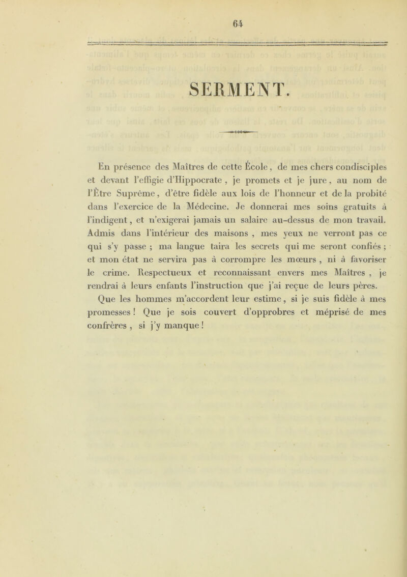 SERMENT. En présence des Maîtres de cette École, de mes chers condisciples et devant l’effigie d’Hippocrate , je promets et je jure, au nom de l’Être Suprême, d’être fidèle aux lois de l’honneur et delà probité dans l’exercice de la Médecine. Je donnerai mes soins gratuits à l’indigent, et n’exigerai jamais un salaire au-dessus de mon travail. Admis dans l’intérieur des maisons , mes yeux ne verront pas ce qui s’y passe ; ma langue taira les secrets qui me seront confiés ; et mon état ne servira pas à corrompre les mœurs , ni à favoriser le crime. Respectueux et reconnaissant envers mes Maîtres , je rendrai à leurs enfants l’instruction que j’ai reçue de leurs pères. Que les hommes m’accordent leur estime, si je suis fidèle à mes promesses ! Que je sois couvert d’opprobres et méprisé de mes confrères , si j’y manque !