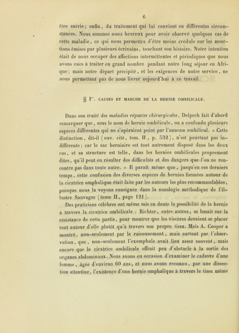 être suivie; enfin, du traitement qui lui convient en différentes circon- stances. Nous, sommes assez heureux pour avoir observé quelques cas de cette maladie, ce qui nous permettra d’être moins crédule sur les asser- tions émises par plusieurs écrivains, touchant son histoire. Notre intention était de nous occuper des affections intermittentes et périodiques que nous avons eues à traiter en grand nombre pendant notre long séjour en Afri- que; mais notre départ précipité, et les exigences de notre service, ne nous permettent pas de nous livrer aujourd’hui à ce travail. § r*. CAUSES ET MARCHE DE LA HERNIE OMBILICALE. Dans son traité des maladies réputées chirurgicales, Delpech fait d’abord remarquer que, sous le nom de hernie ombilicale, on a confondu plusieurs espèces différentes qui ne s’opéraient point par l’anneau ombilical. « Cette distinction, dit-il ( ouv. cité, tom. Il , p. 532), n’est pourtant pas in- différente ; car le sac herniaire est tout autrement disposé dans les deux cas, et sa structure est telle, dans les hernies ombilicales proprement dites, qu’il peut en résulter des difficultés et des dangers que-l’on ne ren- contre pas dans toute autre. » Il paraît même que, jusqu’en ces derniers temps, cette confusion des diverses espèces de hernies formées autour de la cicatrice omphalique était faite par les auteurs les plus recommandables, puisque nous la voyons consignée dans la nosologie méthodique de l’il- lustre Sauvages (tome II, page 121). Des praticiens célèbres ont même mis en doute la possibilité de la hernie à travers la cicatrice ombilicale : Richter, entre autres, se basait sur la résistance de cette partie, pour montrer que les viscères devaient se placer tout autour d’elle plutôt qu’à travers son propre tissu. Mais A. Cooper a montré, non-seulement par le raisonnement, mais surtout par l’obser- vation, que, non-seulement l’exomphale avait lieu assez souvent, mais encore que la cicatrice ombilicale offrait peu d’obstacle à la sortie des ortmnes abdominaux. Nous avons eu occasion d’examiner le cadavre d’une femme, âgée d’environ 60 ans, et nous avons reconnu, par une dissec- tion attentive , l’existence d’une hernie omphalique à travers le tissu même