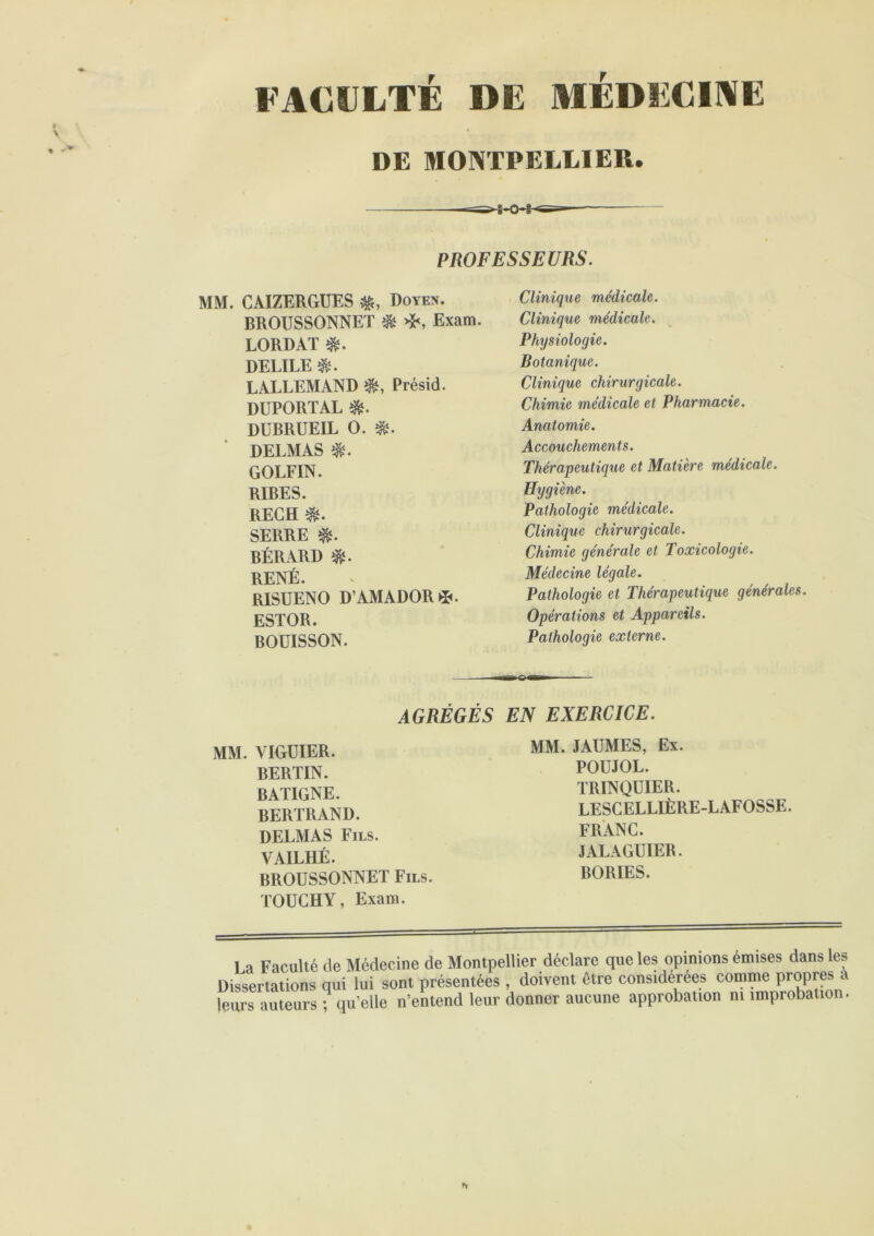 FACULTÉ DE MEDECINE DE MONTPELLIER. PROFESSEURS. MM. CAIZERGUES Doyen. BROUSSONNET ^ ❖, Exam. LORDAï DELIEE LALLEMAND Présid. DUPORTAL DUBRUEIL O. DELMAS GOLFIN. RIBES. REGH SERRE BÉRARD RENÉ. RISUENO D’AMADOR^». ESTOR. BOUISSON. AGRÉGÉS MM. VIGUIER. BERTIN. BATIGNE. BERTRAND. DELMAS Fils. VAILHÉ. BROUSSONNET Fils. TOUCHY, Exam. Clinique médicale. Clinique médicale. Physiologie. Botanique. Clinique chirurgicale. Chimie médicale et Pharmacie. Anatomie. Accouchements. Thérapeutique et Matière médicale. Hygiène. Pathologie médicale. Clinique chirurgicale. Chimie générale et Toxicologie. Médecine légale. Pathologie et Thérapeutique générales. Opérations et Appareils. Pathologie externe. EN EXERCICE. MM. JAUMES, Ex. POÜJOL. TRINQUIER. LESCELLIÈRE-LAFOSSE. FRANC. JALAGUIER. BORIES. La Faculté de Médecine de Montpellier déclare que les opinions emises dans les Dissertations qui lui sont présentées , doivent être considérées comme propres a leurs auteurs ; qu’elle n’entend leur donner aucune approbation ni improbation.