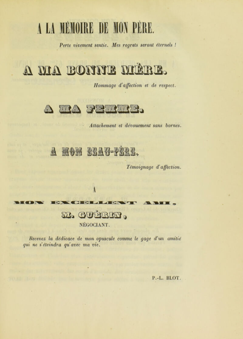 Perte vivement sentie. Mes regrets seront éternels î Hommage d'affection et de respect. Attachement et dévouement sans homes. Témoignage d’affection. sa» , NÉGOCIANT. Recevez la dédicace de mon opuscule comme le gage d’un amitié qui ne s’éteindra qu’avec ma vie.