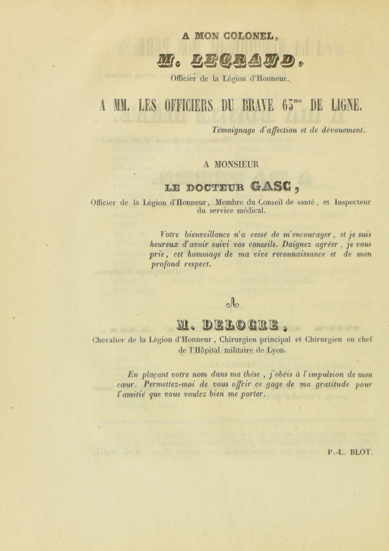 A MON COLONEL, ^9 mtJJ Officier de la Légion d’Honneur. A M. LES OFFICIERS DE BRAYE Or DE LlOl. Témoignage d'affection et de dévouement. A MONSIEUR « LS SOOÏÜSB g Officier de la Légion d’Honneur, Membre du Conseil de santé, et Inspecteur du service médical. Votre hienveülance n a cessé de m encourager, et je suis heureux d’avoir suivi vos conseils. Daignez agréer, je vous prie, cet hommage de ma vive reconnaissance et de mon profond respect. cilf) m, » Chevalier de la Légion d’Honneur , Chirurgien principal et Chirurgien en chef de l’Hôpital militaire de Lyon. En plaçant votre nom dans ma thèse , j’obéis à l’impulsion de mon cœur. Permettez-moi de vous offrir ce gage de ma gratitude pour l’amitié que vous voulez bien me porter.