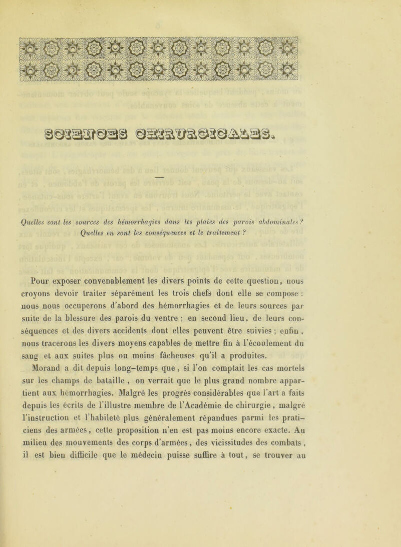 Quellex sont les sources des hémorrhagies dans les -plaies des parois abdominales ? Quelles en sont les conséquences et le traitement ? Pour exposer convenablement les divers points de cette question, nous croyons devoir traiter séparément les trois chefs dont elle se compose : nous nous occuperons d’abord des hémorrhagies et de leurs sources par suite de la blessure des parois du ventre ; en second lieu, de leurs con- séquences et des divers accidents dont elles peuvent être suivies ; enfin , nous tracerons les divers moyens capables de mettre fin à l’écoulement du sang et aux suites plus ou moins fâcheuses qu’il a produites. Morand a dit depuis long-temps que , si l’on comptait les cas mortels sur les champs de bataille , on verrait que le plus grand nombre appar- tient aux hémorrhagies. Malgré les progrès considérables que l’art a faits depuis les écrits de l’illustre membre de l’Académie de chirurgie, malgré l’instruction et l’habileté plus généralement répandues parmi les prati- ciens des armées, cette proposition n’en est pas moins encore exacte. Au milieu des mouvements des corps d’armées, des vicissitudes des combats, il est bien difficile que le médecin puisse suffire à tout, se trouver au