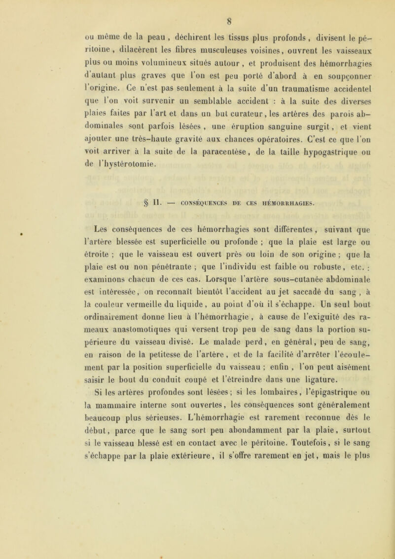 ou même de la peau , déchirent les tissus plus profonds, divisent le pé- ritoine, dilacèrent les fibres musculeuses voisines, ouvrent les vaisseaux plus ou moins volumineux situés autour, et produisent des hémorrhagies d autant plus graves que l’on est peu porté d’abord à en soupçonner l’origine. Ce n’est pas seulement à la suite d’un traumatisme accidentel que l’on voit survenir un semblable accident : à la suite des diverses plaies faites par l’art et dans un but curateur, les artères des parois ab- dominales sont parfois lésées , une éruption sanguine surgit, et vient ajouter une très-haute gravité aux chances opératoires. C’est ce que l’on voit arriver à la suite de la paracentèse, de la taille hypogastrique ou de l’hystérotomie. § II. — CONSÉQUENCES DE CES HÉMORRHAGIES. Les conséquences de ces hémorrhagies sont dilférentes, suivant que l’artère blessée est superficielle ou profonde ; que la plaie est large ou étroite ; que le vaisseau est ouvert près ou loin de son origine ; que la plaie est ou non pénétrante ; que l’individu est faible ou robuste, etc. ; examinons chacun de ces cas. Lorsque l’artère sous-cutanée abdominale est intéressée, on reconnaît bientôt l’accident au jet saccadé du sang, à la couleur vermeille du liquide, au point d’où il s’échappe. Un seul bout ordinairement donne lieu à l’hémorrhagie , à cause de l’exiguité des ra- meaux anastomotiques qui versent trop peu de sang dans la portion su- périeure du vaisseau divisé. Le malade perd, en général, peu de sang, en raison de la petitesse de l’artère, et de la facilité d’arrêter l’écoule- ment par la position superficielle du vaisseau ; enfin , l’on peut aisément saisir le bout du conduit coupé et l’étreindre dans une ligature. Si les artères profondes sont lésées; si les lombaires, l’épigastrique ou la mammaire interne sont ouvertes, les conséquences sont généralement beaucoup plus sérieuses. L’hémorrhagie est rarement reconnue dès le début, parce que le sang sort peu abondamment par la plaie, surtout si le vaisseau blessé est en contact avec le péritoine. Toutefois, si le sang s’échappe par la plaie extérieure, il s’offre rarement en jet, mais le plus