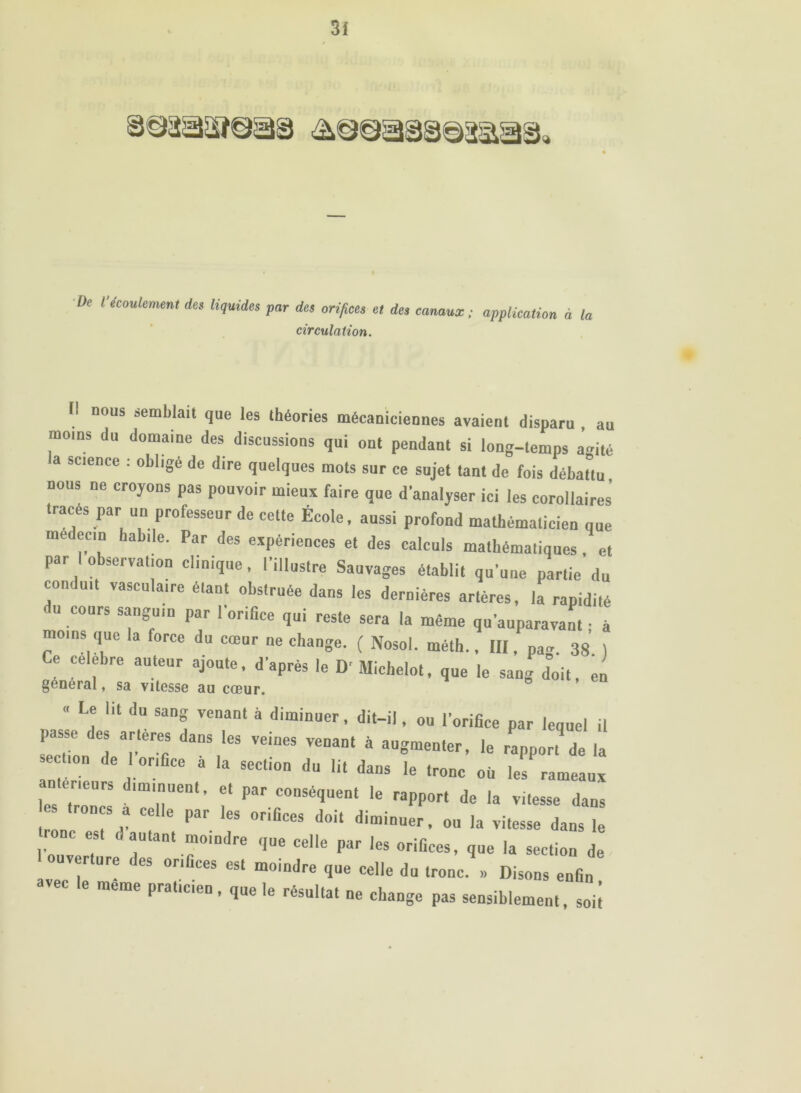 De Vécoulement des liquides par des orifices et des canaux; application à la circulation. Il nous semblait que les théories mécaniciennes avaient disparu . au moins du domaine des discussions qui ont pendant si long-temps ai^ité a science : obligé de dire quelques mots sur ce sujet tant de fois débattu nous ne croyons pas pouvoir mieux faire que d’analyser ici les corollaires’ tracés par un professeur de cette École, aussi profond mathématicien que médecin habile. Par des expériences et des calculs mathématiques, et par I observation clinique, l’illustre Sauvages établit qu’une partie du conduit vasculaire étant obstruée dans les dernières artères, la rapidité du cours sanguin par I orifice qui reste sera la même qu’auparavant ; à moins que la force du cœur ne change. ( Nosol. méth.. III, pag. 38 ) Ce célébré anteur ajoute, d’après le D'Michelot, que le sang doit, en « Le lit du sang venant à diminuer, dit-il, ou l’orifice par lequel il passe des artères dans les veines venant à augmenter, le rapport de la ecüon de 1 orifice à la section du lit dans le tronc où les rameaux erieurs diminuent, et par conséquent le rapport de la vitesse dans s troncs a celle par les orifices doit diminuer, ou la vitesse dans le ne est d autant moindre que celle par les orifices, que la section de I ouverture des orifices est moindre que celle du tronc » Disons enfin avec le meme praticien, que le résultat ne change pas sensiblement, soii