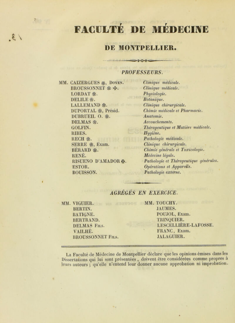 FACULTÉ DE MÉDECIIVE DE MONTPELLIER. PROFESSEURS. MM. GAIZERGÜES Doyen. BROUSSONNET ^ LORDAT DELIEE LALLEMAND DUPORTAL Présid. DUBRUEIL O. DELMAS GOLFIN. RIBES. RECH SERRE Exam. BÉRARD RENÉ. RISUENO D AMAD0R5». ESTOR. BOUISSON. Clinique médicale. Clinique médicale. Phijsiologie. Botanique. Clinique chirurgicale. Chimie médicale et Pharmacie. Anatomie. Accouchements. Thérapeutique et Matière médicale. Hygiène. Pathologie médicale. Clinique chirurgicale. Chimie générale et Toxicologie. Médecine légale. Pathologie et Thérapeutique générales. Opérations et Appareils. Pathologie externe. AGRÉGÉS EN EXERCICE. MM. VIGUIER. BERTIN. BATIGNE. BERTRAND. DELMAS Fils. VAILHÉ. BROUSSONNET Fils. MM. TOUCHY. JAUMES. POUJOL, Exam. TRINQUIER. LESCELLIÈRE-LAFOSSE. FRANC, Exam. JALAGUIER. La Faculté de Médecine de Montpellier déclare que les opinions émises dans les Dissertations qui lui sont présentées , doivent être considérées comme propres à leurs auteurs ; qu’elle n’entend leur donner aucune approbation ni improbation.