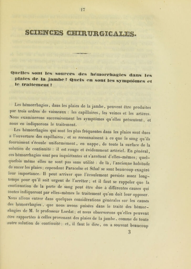 Quelles 5«oiit les sources des béiuorrliaffies dans les plaies de la jamhe ? Quels en sont les symptômes et le traitement ? Les hémorrhagies, dans les plaies de la jambe, peuvent être produites par trois ordres de vaisseaux : les capillaires, les veines et les artères. Nous examinerons successivement les symptômes quelles présentent, et nous en indiquerons le traitement. Les hémorrhagies qui sont les plus fréquentes dans les plaies sont dues à 1 ouverture des capillaires, et se reconnaissent à ce que le sang qu’ils fournissent s écoule uniformément, en nappe, de toute la surface de la solution de continuité : il est rouge et évidemment artériel. En général, ces hémorrhagies sont peu inquiétantes et s'arrêtent d’elles-mêmes; quel- quefois même elles ne sont pas sans utilité: de là, l’ancienne habitude de sucer les plaies; cependant Paracelse et Sthal se sont beaucoup exagéré leur importance. Il peut arriver que l’écoulement persiste assez long- temps pour qu’il soit urgent de l’arrêter; et il faut se rappeler que la continuation de la perle de sang peut être due à différentes causes qui toutes indiqueront par elles-mêmes le traitement qu’on doit leur opposer. Nous allons entrer dans quelques considérations générales sur les causes des hémorrhagies , que nous avons puisées dans le traité des hémor- rhagies de M. le professeur Lordat ; et nous observerons qu’elles peuvent être rapportées à celles provenant des plaies de la jambe, comme de toute autre solution de continuité; et, il faut le dire, on a souvent beaucoup 3