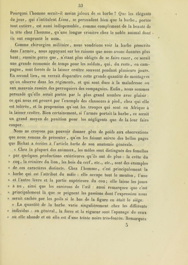 « Pourquoi l’honune serait-il moins jaloux de sa barbe ? Que les élégants du jour, qui s’intitulent Lions, se persuadent bien que la barbe, portée tout entière , est aussi indispensable, comme complément'de la beauté de la tête chez l’homme, qu’une longue crinière chez le noble animal dont • ils ont emprunté le nom. Comme chirurgien militaire, nous voudrions voir la barbe prescrite dans l’armée, nous appuyant sur les raisons que nous avons données plus haut; ensuite parce que, n’étant plus obligés de se faire raser, ce serait une grande économie de temps pour les soldats, qui, du reste, en cam- pagne, sont forcés de la laisser croître souvent pendant plusieurs jours. En second lieu, on verrait disparaître cette grande quantité de mentagres qu’on observe dans les régiments, et qui sont dues à la maladresse ou aux mauvais rasoirs des perruquiers des compagnies. Enfin , nous sommes persuadé qu’elle serait portée par le plus grand nombre avec plaisir : ce qui nous est prouvé par l’exemple des chasseurs à pied, chez qui elle est tolérée, et la propension qu’ont les troupes qui sont eu Afrique à la laisser croître. Bien certainement, si l’armée portait la barbe , ce serait un grand moyen de punition pour les négligents que de la leur faire couper. Nous ne croyons pas pouvoir donner plus de poids aux observations que nous venons de présenter, qu’en les faisant suivre des belles pages que Bichat a écrites à l’article barbe de son anatomie générale. « Chez la plupart des animaux, les mâles sont distingués des femelles » par quelques productions extérieures qu’ils ont de plus : la crête du » coq, la crinière du lion, les bois du cerf, etc., etc., sont des exemples » de ces caractères distincts. Chez l’homme, c’est principalement la » barbe qui est 1 attribut du mâle : elle occupe tout le menton , l’une » et l’autre lèvre et la partie supérieure du cou ; elle laisse les joues » à nu , ainsi que les environs de l’œil ; aussi remarquez que c’est » principalement là que se peignent les passions dont l’expression nous » serait cachée par les poils si le bas de la figure en était le siège. » La quantité de la barbe varie singulièrement chez les différents » individus : en général, la force et la vigueur sont l’apanage de ceux » où elle abonde et où elle est d’une teinte noire très-foncée. Remarquez D