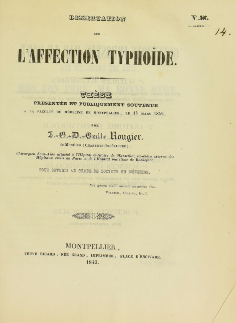 N'-». suit LAFFECTION TYPHOÏDE. PRÉSENTÉE ET PUBLIQUEMENT SOUTENUE A LA FACULTÉ DE MÉDECINE DE MONTPELLIER , LE 14 MARS 1842 PAU AU liougtcr. de Montlieu (Charente-Inférieure) ; Chirurgien Sous-Aide attaché à l’Hôpital militaire de Marseille ; ex-élève externe des Hôpitaux civils de Paris et de l’Hôpital maritime de Rochefort; MTO OlTfflffi M BOOTEÏÏt II MÉBKIIE. Aon ignora mali, mise ris succurrere ilisco. Virgile, AEnéide, liv. I. MONTPELLIER , YELVE RICARD , NÉE GRAND , IMPRIMEUR , PLACE D ENCIVADE. 1842.