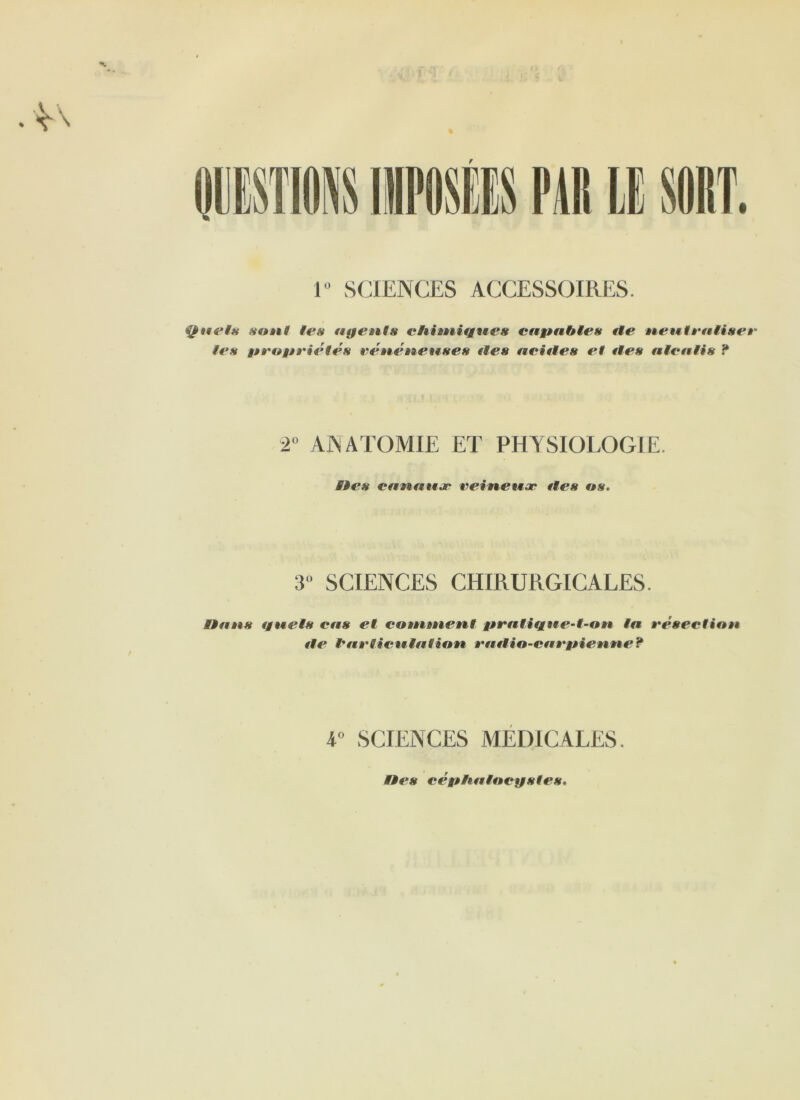 ■M. % f 1° SCIENCES ACCESSOIRES. Quels sont les figent» cliimiigues envahie» fie neutraliser les girovriétés vénéneuses fies aciiles et fies alealis ? 2° ANATOMIE ET PHYSIOLOGIE. Etes canaux veineux fies os. 3° SCIENCES CHIRURGICALES. Hans tg fiels cas et comment girfitifgtte-t-on ta résection fie l'articulation ê'uilio-car vienne? 4° SCIENCES MEDICALES. Etes cévhalocystes.