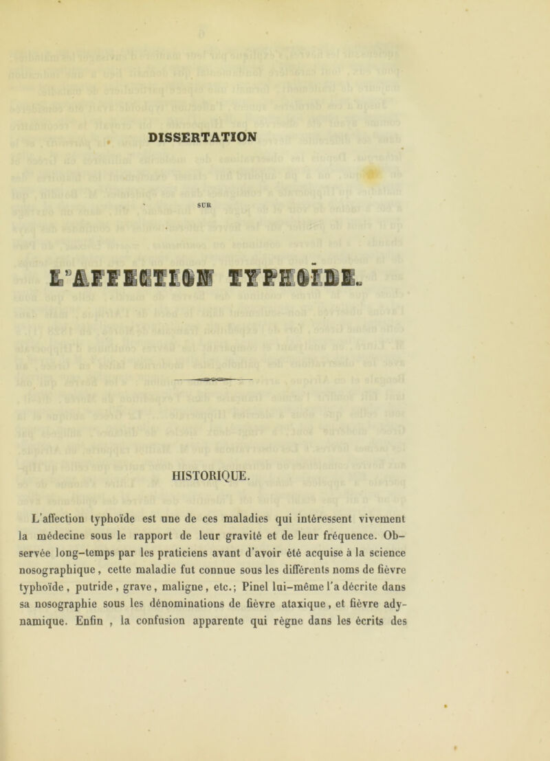 DISSERTATION SUR HISTORIQUE. L’affection typhoïde est une de ces maladies qui intéressent vivement la médecine sous le rapport de leur gravité et de leur fréquence. Ob- servée long-temps par les praticiens avant d’avoir été acquise à la science nosographique, cette maladie fut connue sous les différents noms de fièvre typhoïde, putride, grave, maligne, etc.; Pinel lui-même l'a décrite dans sa nosographie sous les dénominations de fièvre ataxique, et fièvre ady- namique. Enfin , la confusion apparente qui règne dans les écrits des