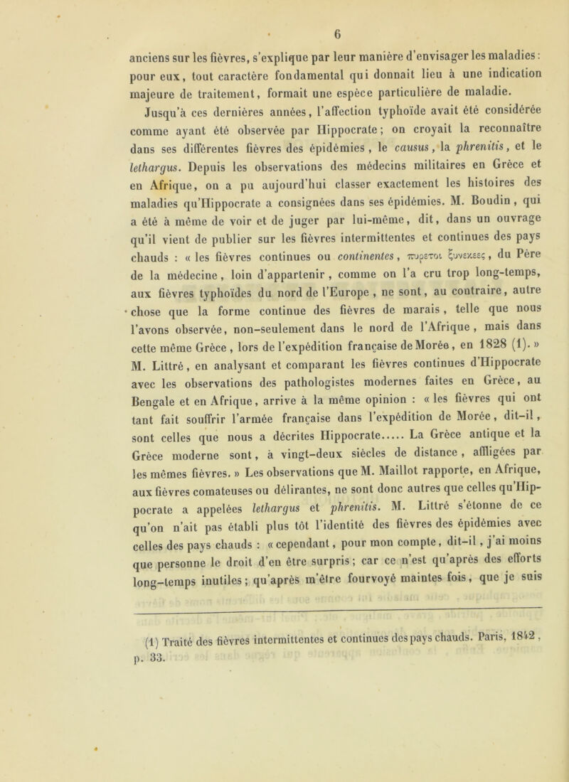 anciens sur les fièvres, s’explique par leur manière d’envisager les maladies : pour eux, tout caractère fondamental qui donnait lieu à une indication majeure de traitement, formait une espèce particulière de maladie. Jusqu’à ces dernières années, l’affection typhoïde avait été considérée comme ayant été observée par Hippocrate ; on croyait la reconnaître dans ses différentes fièvres des épidémies, le causus, la phrenitis, et le lethargus. Depuis les observations des médecins militaires en Grèce et en Afrique, on a pu aujourd’hui classer exactement les histoires des maladies qu’Hippocrate a consignées dans ses épidémies. M. Boudin , qui a été à même de voir et de juger par lui-même, dit, dans un ouvrage qu’il vient de publier sur les fièvres intermittentes et continues des pays chauds : « les fièvres continues ou continentes , 7rup£Toi £uvex.eeç, du Père de la médecine, loin d’appartenir , comme on 1 a cru trop long-temps, aux fièvres typhoïdes du nord de l’Europe , ne sont, au contraire, autre • chose que la forme continue des fièvres de marais , telle que nous l’avons observée, non-seulement dans le nord de 1 Afrique , mais dans cette même Grèce , lors de l’expédition française de Morée, en 1828 (1). » M. Littré, en analysant et comparant les fièvres continues d Hippocrate avec les observations des pathologistes modernes faites en Grèce, au Bengale et en Afrique, arrive à la même opinion : «les fièvres qui ont tant fait souffrir l’armée française dans 1 expédition de Morée, dit-il, sont celles que nous a décrites Hippocrate La Grèce antique et la Grèce moderne sont, à vingt-deux siècles de distance , affligées par les mêmes fièvres. » Les observations que M. Maillot rapporte, en Afiique, aux fièvres comateuses ou délirantes, ne sont donc autres que celles qu Hip- pocrate a appelées lethargus et phrenitis. M. Littré s étonne de ce qu’on n’ait pas établi plus tôt l’identité des fièvres des épidémies avec celles des pays chauds : « cependant, pour mon compte, dit-il, j ai moins que personne le droit d’en être surpris ; car ce n’est qu’après des efforts long-temps inutiles; qu’après m’être fourvoyé maintes fois, que je suis (1) Traité des fièvres intermittentes et continues des pays chauds. Paris, 1842 , p. 33. 4