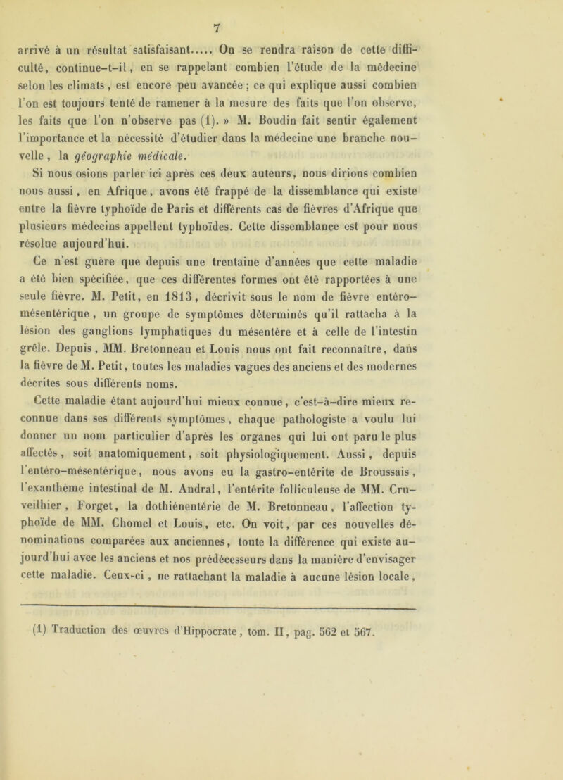 arrivé à un résultat satisfaisant On se rendra raison de cette diffi- culté, continue-t-il, en se rappelant combien l’étude de la médecine selon les climats , est encore peu avancée ; ce qui explique aussi combien l’on est toujours tenté de ramener à la mesure des faits que l’on observe, les faits que l’on n’observe pas (1). » M. Boudin fait sentir également l’importance et la nécessité d’étudier dans la médecine une branche nou- velle , la géographie medicale. Si nous osions parler ici après ces deux auteurs, nous dirions combien nous aussi, en Afrique, avons été frappé de la dissemblance qui existe entre la fièvre typhoïde de Paris et différents cas de fièvres d’Afrique que plusieurs médecins appellent typhoïdes. Cette dissemblance est pour nous résolue aujourd’hui. Ce n’est guère que depuis une trentaine d’années que cette maladie a été bien spécifiée, que ces différentes formes ont été rapportées à une seule fièvre. M. Petit, en 1813, décrivit sous le nom de fièvre entéro- mésentérique , un groupe de symptômes déterminés qu’il rattacha à la lésion des ganglions lymphatiques du mésentère et à celle de l’intestin grêle. Depuis, MM. Bretonneau et Louis nous ont fait reconnaître, dans la fièvre de M. Petit, toutes les maladies vagues des anciens et des modernes décrites sous différents noms. Cette maladie étant aujourd’hui mieux connue, c’est-à-dire mieux re- connue dans ses différents symptômes, chaque pathologiste a voulu lui donner un nom particulier d’après les organes qui lui ont paru le plus affectés, soit anatomiquement, soit physiologiquement. Aussi, depuis l’entéro-mésentérique, nous avons eu la gastro-entérite de Broussais, I exanthème intestinal de M. Andral, l’entérite folliculeuse de MM. Cru- veilhier , Forget, la dothiénentérie de M. Bretonneau, l’affection ty- phoïde de MM. Chomel et Louis, etc. On voit, par ces nouvelles dé- nominations comparées aux anciennes, toute la différence qui existe au- jourd hui avec les anciens et nos prédécesseurs dans la manière d’envisager cette maladie. Ceux-ci , ne rattachant la maladie à aucune lésion locale, (1) Traduction des œuvres d’Hippocrate, tom. II, pag. 562 et 567.