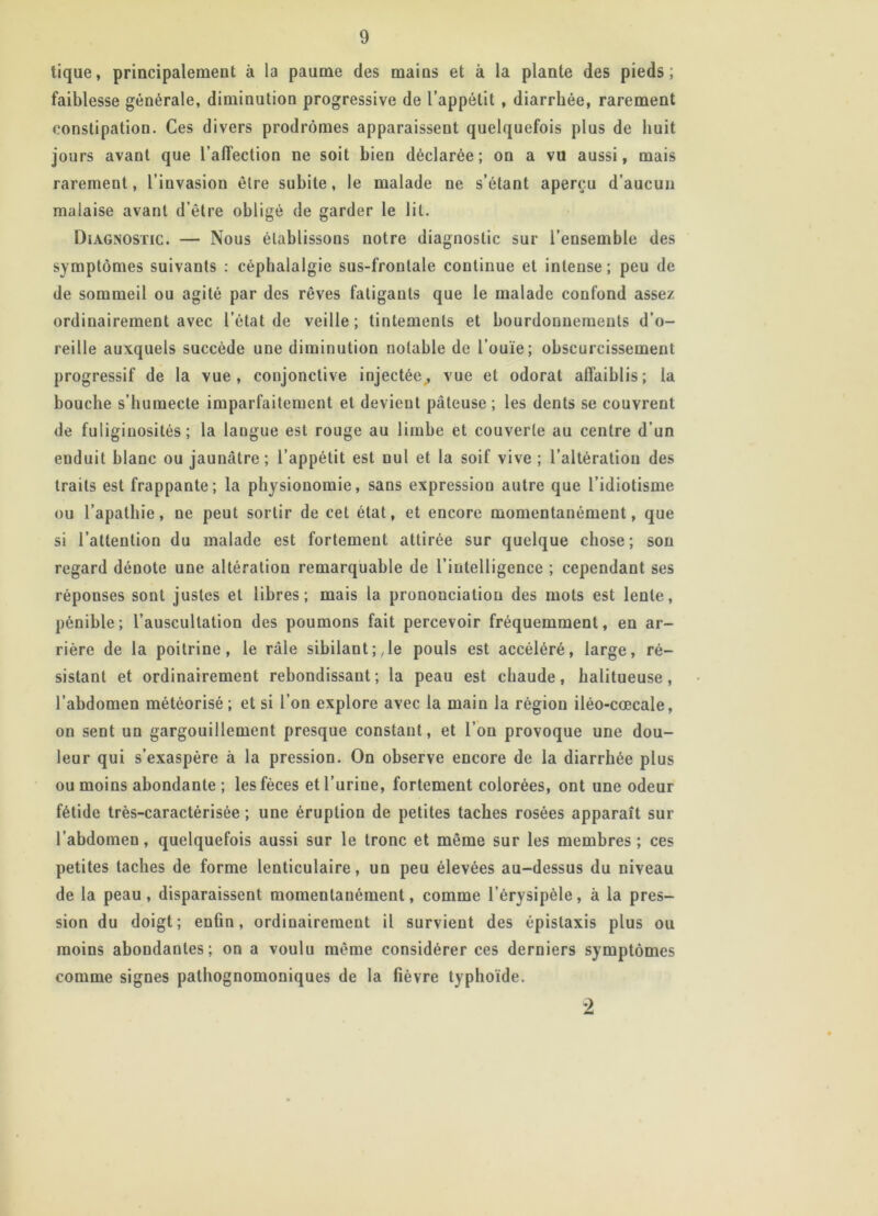 tique, principalement a la paume des mains et à la plante des pieds; faiblesse générale, diminution progressive de l’appétit , diarrhée, rarement constipatiou. Ces divers prodromes apparaissent quelquefois plus de huit jours avant que l’affection ne soit bien déclarée; on a vu aussi, mais rarement, l’invasion être subite, le malade ne s’étant aperçu d’aucun malaise avant d’être obligé de garder le lit. Diagnostic. — Nous établissons notre diagnostic sur l’ensemble des symptômes suivants : céphalalgie sus-frontale continue et intense; peu de de sommeil ou agité par des rêves fatigants que le malade confond assez ordinairement avec l’état de veille; tintements et bourdonnements d’o- reille auxquels succède une diminution notable de l’ouïe; obscurcissement progressif de la vue, conjonctive injectée^ vue et odorat affaiblis; la bouche s’humecte imparfaitement et devient pâteuse; les dents se couvrent de fuliginosités; la langue est rouge au limbe et couverte au centre d’un enduit blanc ou jaunâtre; l’appétit est nul et la soif vive ; l’altération des traits est frappante; la physionomie, sans expression autre que l’idiotisme ou l’apathie, ne peut sortir de cet état, et encore momentanément, que si l’attention du malade est fortement attirée sur quelque chose; son regard dénote une altération remarquable de l’intelligence ; cependant ses réponses sont justes et libres; mais la prononciation des mots est lente, pénible; l’auscultation des poumons fait percevoir fréquemment, en ar- rière de la poitrine, le râle sibilant;,1e pouls est accéléré, large, ré- sistant et ordinairement rebondissant; la peau est chaude, balitueuse, l’abdomen météorisé ; et si l’on explore avec la main la région iléo-cœcale, on sent un gargouillement presque constant, et l’on provoque une dou- leur qui s’exaspère à la pression. On observe encore de la diarrhée plus ou moins abondante ; les fèces et l’urine, fortement colorées, ont une odeur fétide très-caractérisée ; une éruption de petites taches rosées apparaît sur l’abdomen, quelquefois aussi sur le tronc et même sur les membres; ces petites taches de forme lenticulaire, un peu élevées au-dessus du niveau de la peau, disparaissent momentanément, comme l’érysipèle, à la pres- sion du doigt; enfin, ordinairement il survient des épistaxis plus ou moins abondantes; on a voulu même considérer ces derniers symptômes comme signes pathognomoniques de la fièvre typhoïde. 2