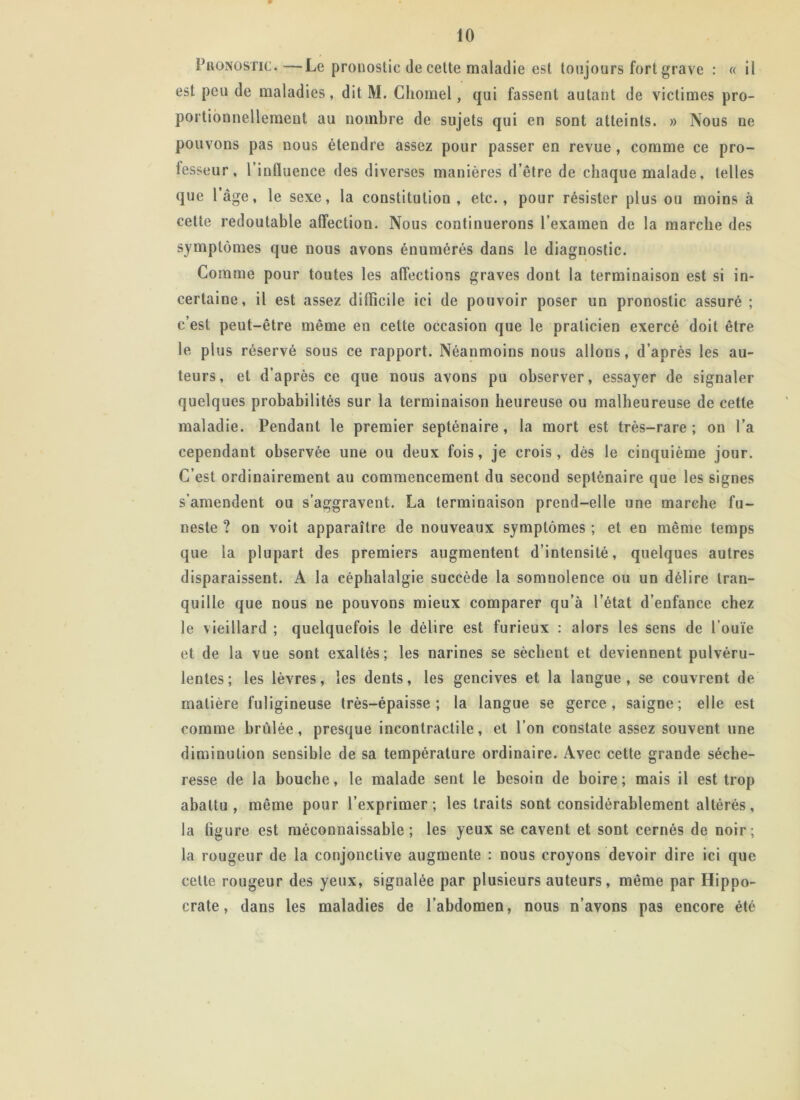 Pronostic.—Le pronostic de cette maladie est toujours fort grave : « il est peu de maladies, dit M. Chomel, qui fassent autant de victimes pro- portionnellement au nombre de sujets qui en sont atteints. » Nous ne pouvons pas nous étendre assez pour passer en revue, comme ce pro- fesseur, l’influence des diverses manières d’être de chaque malade, telles que l’âge, le sexe, la constitution , etc., pour résister plus ou moins à cette redoutable affection. Nous continuerons l’examen de la marche des symptômes que nous avons énumérés dans le diagnostic. Comme pour toutes les affections graves dont la terminaison est si in- certaine, il est assez difficile ici de pouvoir poser un pronostic assuré ; c’est peut-être même en cette occasion que le praticien exercé doit être le plus réservé sous ce rapport. Néanmoins nous allons, d’après les au- teurs, et d’après ce que nous avons pu observer, essayer de signaler quelques probabilités sur la terminaison heureuse ou malheureuse de cette maladie. Pendant le premier septénaire, la mort est très-rare; on l’a cependant observée une ou deux fois, je crois, dès le cinquième jour. C’est ordinairement au commencement du second septénaire que les signes s’amendent ou s’aggravent. La terminaison prend-elle une marche fu- neste ? on voit apparaître de nouveaux symptômes ; et en même temps que la plupart des premiers augmentent d’intensité, quelques autres disparaissent. A la céphalalgie succède la somnolence ou un délire tran- quille que nous ne pouvons mieux comparer qu’à l’état d’enfance chez le vieillard ; quelquefois le délire est furieux : alors les sens de l’ouïe et de la vue sont exaltés; les narines se sèchent et deviennent pulvéru- lentes; les lèvres, les dents, les gencives et la langue, se couvrent de matière fuligineuse très-épaisse; la langue se gerce, saigne; elle est comme brûlée, presque incontractile, et l’on constate assez souvent une diminution sensible de sa température ordinaire. Avec cette grande séche- resse de la bouche, le malade sent le besoin de boire ; mais il est trop abattu, même pour l’exprimer; les traits sont considérablement altérés, la figure est méconnaissable; les yeux se cavent et sont cernés de noir; la rougeur de la conjonctive augmente : nous croyons devoir dire ici que cette rougeur des yeux, signalée par plusieurs auteurs, même par Hippo- crate, dans les maladies de l’abdomen, nous n’avons pas encore été