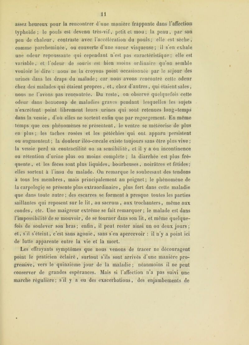 assez heureux pour la rencontrer d’uue manière frappante dans l’affection typhoïde; le pouls est devenu très-vif, petit et mou; la peau, par son peu de chaleur, contraste avec l’accélération du pouls; elle est sèche, comme parcheminée, ou couverte d’une sueur visqueuse; il s’en exhale une odeur repoussante qui cependant n’est pas caractéristique; elle est variable, et l’odeur de souris est bien moins ordinaire qu’on semble vouloir le dire : nous ne la croyons poiut occasionnée par le séjour des urines dans les draps du malade; car nous avons rencontré cette odeur chez des malades qui étaient propres , et, chez d’autres, qui étaient sales, nous ne l’avons pas rencontrée. Du reste, on observe quelquefois cette odeur dans beaucoup de maladies graves pendant lesquelles les sujets n’excrètent point librement leurs urines qui sont retenues long-temps dans la vessie , d’où elles ne sortent enfin que par regorgement. En même temps que ces phénomènes se présentent, le ventre se météorise de plus en plus ; les taches rosées et les pétéchies qui ont apparu persistent ou augmentent ; la douleur iléo-cœcale existe toujours sans être plus vive ; la vessie perd sa contractilité ou sa sensibilité, et il y a ou incontinence ou rétention d’urine plus ou moins complète ; la diarrhée est plus fré- quente , et les fèces sont plus liquides, bourbeuses, noirâtres et fétides; elles sortent à l’insu du malade. On remarque le soubresaut des tendons à tous les membres, mais principalement au poignet; le phénomène de la carpologie se présente plus extraordinaire, plus fort dans cette maladie que dans toute autre ; des escarres se forment à presque toutes les parties saillantes qui reposent sur le lit, au sacrum , aux trochanters, même aux coudes, etc. Une maigreur extrême se fait remarquer; le malade est dans l’impossibilité de se mouvoir, de se tourner dans son lit, et même quelque- fois de soulever son bras; enfin, il peut rester ainsi un ou deux jours ; et, s’il s’éteint, c’est sans agonie, sans s’en apercevoir : il n’y a point ici de lutte apparente entre la vie et la mort. Les effrayants symptômes que nous venons de tracer ne découragent point le praticien éclairé , surtout s’ils sont arrivés d’une manière pro- gressive, vers le quinzième jour de la maladie; néanmoins il ne peut conserver de grandes espérances. Mais si l’affection n’a pas suivi une marche régulière; s’il y a eu des exacerbations, des enjambements de