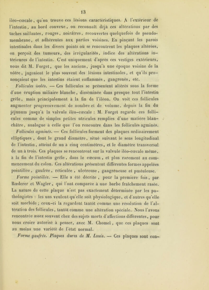 ilèo-cœcale, qu’on trouve ces lésions caractéristiques. A l’extérieur de l’intestin , au bord convexe , on reconnaît déjà ces altérations par des taches saillantes, rouges, noirâtres, recouvertes quelquefois de pseudo- membrane , et adhérentes aux parties voisines. En pinçant les parois intestinales dans les divers points où se rencontrent les plaques altérées, on perçoit des tumeurs, des irrégularités, indice des altérations in- térieures de l’intestin. C’est uniquement d’après ces vestiges extérieurs, nous dit M. Forget, que les anciens, jusqu’à une époque voisine de la nôtre, jugeaient le plus souvent des lésions intestinales, et qu’ils pro- nonçaient que les intestins étaient enflammés , gangrenés, etc. Follicules isolés. — Ces follicules se présentent altérés sous la forme d’une éruption miliaire blanche, disséminée dans presque tout l’intestin grêle, mais principalement à la fin de l’iléon. On voit ces follicules augmenter progressivement de nombre et de volume, depuis la fin du jéjunum jusqu’à la valvule iléo-cœcale : M. Forget regarde ces folli- cules comme de simples petites utricules remplies d’une matière blan- châtre, analogue à celle que l’on rencontre dans les follicules agminés. Follicules agminés. — Ces follicules forment des plaques ordinairement elliptiques , dont le grand diamètre, situé suivant le sens longitudinal de l’intestin, atteint de un à cinq centimètres, et le diamètre transversal de un à trois. Ces plaques se rencontrent sur la valvule iléo-cœcale même, à la fin de l’intestin grêle , dans le cæcum , et plus rarement au com- mencement du colon. Ces altérations présentent différentes formes appelées pointillée , gaufrée , réticulée , ulcéreuse , gangréneuse et pustuleuse. Forme pointillée. — Elle a été décrite , pour la première fois, par Rœderer et Wagler, qui l’ont comparée à une barbe fraîchement rasée. La nature de cette plaque n’est pas exactement déterminée par les pa- thologistes : les uns veulent qu elle soit physiologique, et d’autres qu’elle soit morbide ; ceux-ci la regardent tantôt comme une résolution de l’al- tération des follicules, tantôt comme une altération spéciale. Nous l’avons rencontrée assez souvent chez des sujets morts d’affections différentes, pour nous croire autorisé à penser, avec M. Chomel , que ces plaques sont au moins une variété de l’état normal. Forme gaufrée. Plaques dures de M. Louis. — Ces plaques sont con-