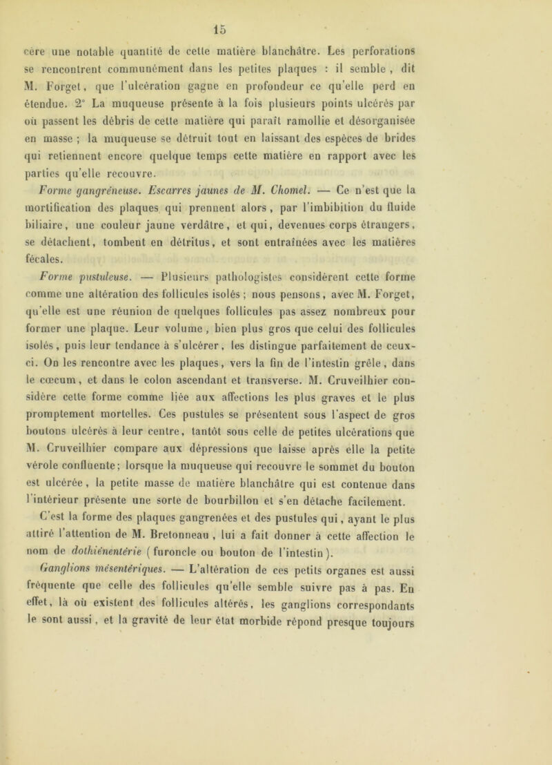 ocre une notable quantité de cette matière blanchâtre. Les perforations se rencontrent communément dans les petites plaques : il semble , dit M. Forget, que l’ulcération gagne en profondeur ce qu elle perd en étendue. 2° La muqueuse présente à la fois plusieurs points ulcérés par ou passent les débris de cette matière qui paraît ramollie et désorganisée en masse ; la muqueuse se détruit tout en laissant des espèces de brides qui retiennent encore quelque temps cette matière en rapport avec les parties qu elle recouvre. Forme gangréneuse. Escarres jaunes de M. Chomel. — Ce n’est que la mortification des plaques qui prennent alors , par l’imbibition du lluide biliaire, une couleur jaune verdâtre, et qui, devenues corps étrangers, se détachent, tombent en détritus, et sont entraînées avec les matières fécales. Forme pustuleuse. — Plusieurs pathologistes considèrent cette forme comme une altération des follicules isolés ; nous pensons, avec M. Forget, qu elle est une réunion de quelques follicules pas assez nombreux pour former une plaque. Leur volume , bien plus gros que celui des follicules isolés, puis leur tendance à s’ulcérer, les distingue parfaitement de ceux- ci. On les rencontre avec les plaques, vers la fin de l’intestin grêle, dans le cæcum, et dans le colon ascendant et transverse. M. Cruveilhier con- sidère cette forme comme liée aux affections les plus graves et le plus promptement mortelles. Ces pustules se présentent sous l aspect de gros boutons ulcérés à leur centre, tantôt sous celle de petites ulcérations que M. Cruveilhier compare aux dépressions que laisse après elle la petite vérole confluente; lorsque la muqueuse qui recouvre le sommet du bouton est ulcérée , la petite masse de matière blanchâtre qui est contenue dans l’intérieur présente une sorte de bourbillon et s’en détache facilement. C’est la forme des plaques gangrenées et des pustules qui, ayant le plus attiré l’attention de M. Bretonneau , lui a fait donner à cette affection le nom de dothiénenlërie (furoncle ou bouton de l’intestin). (ranghons mésentériques. — L’altération de ces petits organes est aussi fréquente que celle des follicules qu’elle semble suivre pas à pas. En effet, là où existent des follicules altérés, les ganglions correspondants le sont aussi, et la gravité de leur état morbide répond presque toujours