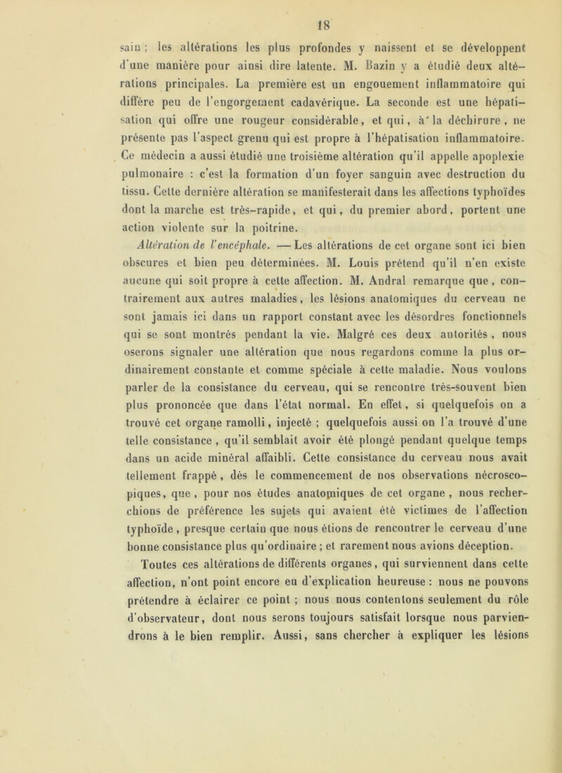 sain ; les altérations les plus profondes y naissent et se développent d'une manière pour ainsi dire latente. M. Bazin y a étudié deux alté- rations principales. La première est un engouement inflammatoire qui diffère peu de l’engorgement cadavérique. La seconde est une hépati- sation qui offre une rougeur considérable, et qui, à* la déchirure, ne présente pas l’aspect grenu qui est propre à l’hépatisalion inflammatoire. Ce médecin a aussi étudié une troisième altération qu’il appelle apoplexie pulmonaire : c’est la formation d’un foyer sanguin avec destruction du tissu. Cette dernière altération se manifesterait dans les affections typhoïdes dont la marche est très-rapide, et qui, du premier abord, portent une action violente sur la poitrine. Alteration cle l’encéphale. —Les altérations de cet organe sont ici bien obscures et bien peu déterminées. M. Louis prétend qu’il n’en existe aucune qui soit propre à cette affection. M. Andral remarque que, con- trairement aux autres maladies, les lésions anatomiques du cerveau ne sont jamais ici dans un rapport constant avec les désordres fonctionnels qui se sont montrés pendant la vie. Malgré ces deux autorités , nous oserons signaler une altération que nous regardons comme la plus or- dinairement constaute et comme spéciale à cette maladie. Nous voulons parler de la consistance du cerveau, qui se rencontre très-souvent bien plus prononcée que dans l’état normal. En effet, si quelquefois on a trouvé cet organe ramolli, injecté ; quelquefois aussi on l’a trouvé d’une telle consistance , qu’il semblait avoir été plongé pendant quelque temps dans un acide minéral affaibli. Cette consistance du cerveau nous avait tellement frappé , dès le commencement de nos observations nécrosco- piques, que, pour nos études anatopiiques de cet organe , nous recher- chions de préférence les sujets qui avaient été victimes de l’affection typhoïde , presque certain que nous étions de rencontrer le cerveau d’une bonne consistance plus qu’ordinaire ; et rarement nous avions déception. Toutes ces altérations de différents organes, qui surviennent dans cette affection, n’ont point encore eu d’explication heureuse: nous ne pouvons prétendre à éclairer ce point ; nous nous contentons seulement du rôle d’observateur, dont nous serons toujours satisfait lorsque nous parvien- drons à le bien remplir. Aussi, sans chercher à expliquer les lésions