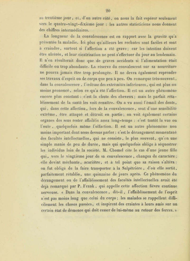 au trentième jour, et, d’un autre côté, on nous la fait espérer seulement vers le quatre-vingt-dixième jour : les autres statisticiens nous donnent des chiffres intermédiaires. La longueur de la convalescence est en rapport avec la gravité qu’a présentée la maladie. Ici plus qu’ailleurs les rechutes sont faciles et sont à craindre, surtout si l’affection a été grave; car les intestins doivent être ulcérés, et leur cicatrisation ne peut s’effectuer du jour au lendemain. Il n en résulterait donc que de graves accidents si l’alimentation était difficile ou trop abondante. La réserve du convalescent sur sa nourriture ne pourra jamais être trop prolongée. Il ne devra également reprendre ses travaux d’esprit ou de corps que peu à peu. On remarque très-souvent, dans la convalescence , l’œdème des extrémités inférieures, qui est plus ou moins prononcé, selon ce qu’a été l’affection. Il est un autre phénomène encore plus constant : c’est la chute des cheveux; mais le parfait réta- blissement de la santé les voit renaître. On a vu aussi l’émail des dents, qui, dans cette affection, lors de la convalescence, sont d’une sensibilité extrême, être attaqué et détruit en partie; on voit également certains organes des sens rester affaiblis assez long-temps : c’est tantôt la vue ou l’ouïe , quelquefois même l’olfaction. Il est un autre phénomène, non moins important dont nous devons parler : c’est le dérangement momentané des facultés intellectuelles, qui ue consiste, le plus souveut, qu’en une simple manie de peu de durée, mais qui quelquefois oblige à séquestrer les individus loin de la société. M. Chomel cite le cas d’une jeune fille qui, vers le vingtième jour de sa convalescence, changea de caractère; elle devint méchante, acariâtre, et à tel point que sa raison s’altéra: on fut obligé de la faire transporter à la Salpêtrière , d’où elle sortit, parfaitement rétablie, une quinzaine de jours après. Ce phénomène du dérangement ou de l’affaiblissement des facultés intellectuelles avait été déjà remarqué par P. Frank, qui appelle celle affection fièvre continue nerveuse. « Dans la convalescence , dit-il , l’affaiblissement de l’esprit n’est pas moins long que celui du corps ; les malades se rappellent diffi- cilement les choses passées, et inspirent des craintes à leurs amis sur un certain état de démence qui doit cesser de lui-même au retour des forces. »