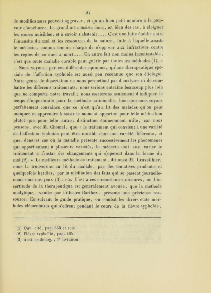 de modificateurs peuveut aggraver, et qu'un bien petit nombre a le pou- voir d’améliorer. Le grand art consiste donc, en bien des cas, à éloigner les causes nuisibles, et à savoir s'abstenir C’est une lutte établie entre l’intensité du mai et les ressources de la nature, lutte à laquelle assiste le médecin, comme témoin chargé de s’opposer aux inlraclions contre les règles de ce duel à mort Un autre fait non moins incontestable, c’est que toute maladie curable peut guérir par toutes les méthodes (1). » Nous voyons, par ces différentes opinions, qu’une thérapeutique spé- ciale de l’affection typhoïde est aussi peu reconnue que son étiologie. Notre genre de dissertation ne nous permettant pas d’analyser ni de com- battre les différents traitements, nous serions entraîné beaucoup plus loin que ne comporte notre travail ; nous essaierons seulement d’indiquer le temps d’opportunité pour la méthode rationnelle, bien que nous soyons parfaitement convaincu que ce n’est qu’au lit des malades qu’on peut indiquer et appreudre à saisir le moment opportun pour telle médication plutôt que pour telle autre; distinction éminemment utile, car nous pensons, avec M. Chomel, que « le traitement qui convient à une variété de l’affection typhoïde peut être nuisible dans une variété différente, et que, dans les cas où la maladie présente successivement les phénomènes qui appartiennent à plusieurs variétés, le médecin doit ausi varier le traitement à l’instar des changements qui s’opèrent dans la forme du mal (2). » La meilleure méthode de traitement, dit aussi M. Cruveilhier, nous la trouverons au lit du malade, par des tentatives prudentes et quelquefois hardies, par la méditation des faits qui se passent journelle- ment sous nos yeux (3), etc. C’est à ces circonstances obscures, où l’in- certitude de la thérapeutique est généralement avouée, que la méthode analytique, vantée par l’illustre Barthez , présente une précieuse res- source. En suivant le guide pratique, on combat les divers états mor- bides élémentaires qui s’offrent pendaut le cours de la fièvre typhoïde, (1) Ouv. cité, pag. 533 et suiv. (2) Fièvre typhoïde, pag. 464. (3) Anat. patholog. , 7e livraison.