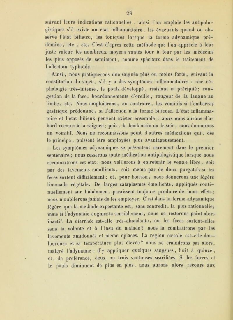 suivant leurs indications rationnelles : ainsi l’on emploie les antiphlo- gistiques s’il existe un état inflammatoire, les évacuants quand on ob- serve l’état bilieux, les toniques lorsque la forme adynamique pré- domine, etc. , etc. C’est d’après cette méthode que l’on apprécie à leur juste valeur les nombreux moyens vantés tour à tour par les médecins les plus opposés de seutiment, comme spéciaux dans le traitement de l’affection typhoïde. Ainsi, nous pratiquerons une saignée plus ou moins forte, suivant la constitution du sujet, s’il y a des symptômes inflammatoires : une cé- phalalgie très-intense, le pouls développé , résistant et précipité; con- gestion de la face, bourdonnements d’oreille, rougeur de la langue au limbe, etc. Nous emploierons, au contraire, les vomitifs si l’embarras gastrique prédomine, si l’affection a la forme bilieuse. L’état inflamma- toire et l’état bilieux peuvent exister ensemble : alors nous aurons d’a- bord recours à la saignée ; puis, le lendemain ou le soir, nous donnerons un vomitif. Nous ne reconnaissons point d’autres médications qui, dès le principe , puissent être employées plus avantageusement. Les symptômes adynamiques se présentent rarement dans le premier septénaire ; nous cesserons toute médication antiphlogistique lorsque nous reconnaîtrons cet état : nous veillerons à entretenir le ventre libre, soit par des lavements émollients, soit même par de doux purgatifs si les fèces sortent difficilement; et, pour boisson, nous donnerons une légère limonade végétale. De larges cataplasmes émollients, appliqués conti- , nuellement sur l’abdomen , paraissent toujours produire de bons effets ; nous n’oublierons jamais de les employer. C’est dans la forme adynamique légère que la méthode expectante est, sans contredit, la plus rationnelle; mais si l’adynamie augmente sensiblement, nous ne resterons point alors inactif. La diarrhée est-elle très-abondante, ou les fèces sortent-elles sans la volonté et à l’insu du malade? nous la combattrons par les lavements amidonnés et même opiacés. La région cœcale est-elle dou- loureuse et sa température plus élevée? nous ne craindrons pas alors, malgré l’adynamie, d’y appliquer quelques sangsues, huit à quinze, et, de préférence, deux ou trois ventouses scarifiées. Si les forces et le pouls diminuent de plus en plus, nous aurons alors recours aux