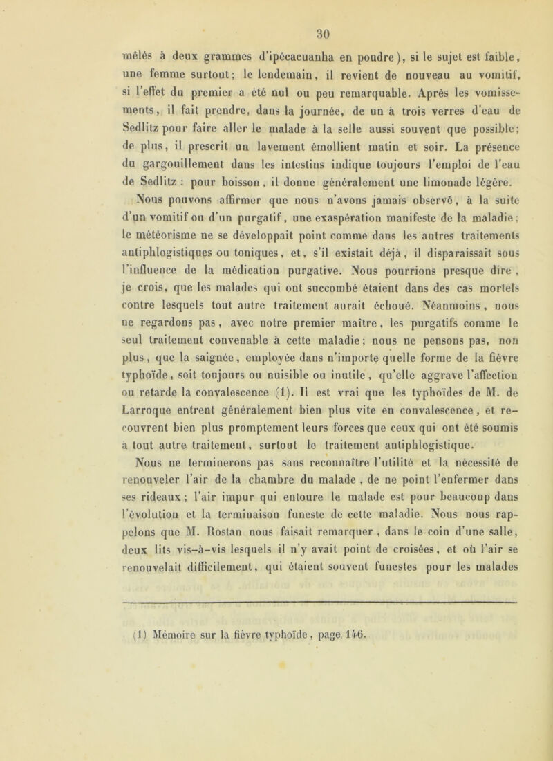 mêlés à deux grammes d’ipécacuanha en poudre), si le sujet est faible, une femme surtout; le lendemain, il revient de nouveau au vomitif, si l’effet du premier a été nul ou peu remarquable. Après les vomisse- ments, il fait prendre, dans la journée, de un à trois verres d’eau de Sedlitz pour faire aller le malade à la selle aussi souvent que possible; de plus, il prescrit un lavement émollient matin et soir. La présence du gargouillement dans les intestins indique toujours l’emploi de l’eau de Sedlitz : pour boisson, il donne généralement une limonade légère. Nous pouvons affirmer que nous n’avons jamais observé, à la suite d’un vomitif ou d’un purgatif, une exaspération manifeste de la maladie; le météorisme ne se développait point comme dans les autres traitements antiphlogistiques ou toniques, et, s’il existait déjà, il disparaissait sous l’influence de la médication purgative. Nous pourrions presque dire , je crois, que les malades qui ont succombé étaient dans des cas mortels contre lesquels tout autre traitement aurait échoué. Néanmoins, nous ne regardons pas, avec notre premier maître, les purgatifs comme le seul traitement convenable à cette maladie; nous ne pensons pas, non plus, que la saignée, employée dans n’importe quelle forme de la fièvre typhoïde, soit toujours ou nuisible ou inutile, qu’elle aggrave l’affection ou retarde la convalescence (1). Il est vrai que les typhoïdes de M. de Larroque entrent généralement bien plus vite en convalescence, et re- couvrent bien plus promptement leurs forces que ceux qui ont été soumis à tout autre traitement, surtout le traitement antiphlogistique. Nous ne terminerons pas sans reconnaître l’utilité et la nécessité de renouveler l’air de la chambre du malade , de ne point l’enfermer dans ses rideaux; l’air impur qui entoure le malade est pour beaucoup dans l’évolution et la terminaison funeste de cette maladie. Nous nous rap- pelons que M. Rostan nous faisait remarquer , dans le coin d’une salie, deux lits vis-à-vis lesquels il n’y avait point de croisées, et où l’air se renouvelait difficilement, qui étaient souvent funestes pour les malades (1) Mémoire sur la fièvre typhoïde, page 146.