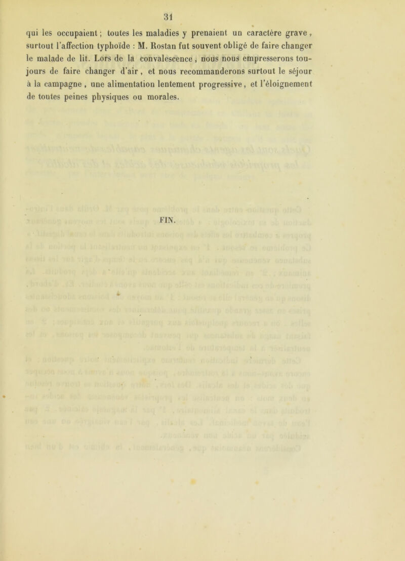 qui les occupaient ; toutes les maladies y prenaient un caractère grave » surtout l’affection typhoïde : M. Rostan fut souvent obligé de faire changer le malade de lit. Lors de la convalescence, nous nous empresserons tou- jours de faire changer d’air, et nous recommanderons surtout le séjour à la campagne , une alimentation lentement progressive, et l'éloignement de toutes peines physiques ou morales. FIN.