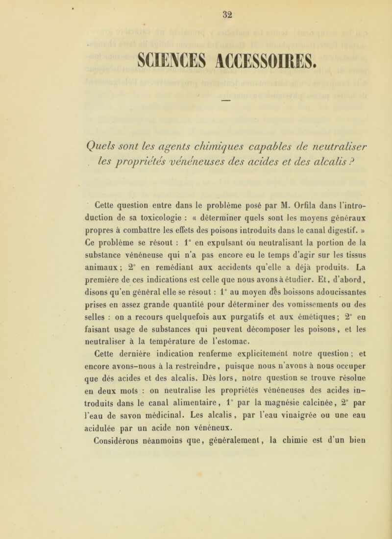 Quels sont les agents chimiques capables de neutraliser les propriétés vénéneuses des acides et des alcalis ? Cette question entre dans le problème posé par M. Orfila dans l’intro- duction de sa toxicologie : « déterminer quels sont les moyens généraux propres à combattre les effets des poisons introduits dans le canal digestif. » Ce problème se résout : 1° en expulsant ou neutralisant la portion de la substance vénéneuse qui n’a pas encore eu le temps d’agir sur les tissus animaux ; 2° en remédiant aux accidents qu’elle a déjà produits. La première de ces indications est celle que nous avons à étudier. Et, d’abord, disons qu’en général elle se résout : 1° au moyen dis boissons adoucissantes prises en assez grande quantité pour déterminer des vomissements ou des selles : on a recours quelquefois aux purgatifs et aux émétiques; 2° eu faisant usage de substances qui peuvent décomposer les poisons, et les neutraliser à la température de l’estomac. Cette dernière indication renferme explicitement notre question ; et encore avons-nous à la restreindre, puisque nous n’avous à nous occuper que dés acides et des alcalis. Dès lors, notre question se trouve résolue en deux mots : on neutralise les propriétés vénéneuses des acides in- troduits dans le canal alimentaire, 1“ par la magnésie calcinée, 2° par l’eau de savon médicinal. Les alcalis, par l’eau vinaigrée ou une eau acidulée par un acide non vénéneux. Considérons néanmoins que, généralement, la chimie est d’un bien