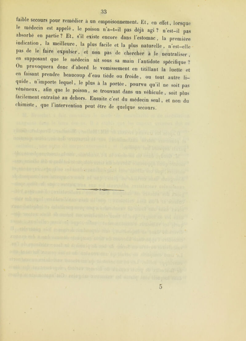 faible secours pour remédier à un empoisounement. Et, en effet, lorsque le médecin est appelé, le poison n’a-t-il pas déjà agi ? n’est-il pas absorbé en partie? Et, s’il existe encore dans l’estomac, la première indication, la meilleure, la plus facile et la plus naturelle, n’est-elle pas de le faire expulser, et non pas de chercher à le neutraliser, en supposant que le médecin ait sous sa main l’antidote spécifique ? On provoquera donc d’abord le vomissement en titillant la luette et en faisant prendre beaucoup d’eau tiède ou froide, ou tout autre li- quide, n'importe lequel, le plus à la portée, pourvu qu’il ne soit pas vénéneux, afin que le poison, se trouvant dans un véhicule, soit plus facilement entraîné au dehors. Ensuite c’est du médecin seul, et non du chimiste, que l’intervention peut être de quelque secours. 5