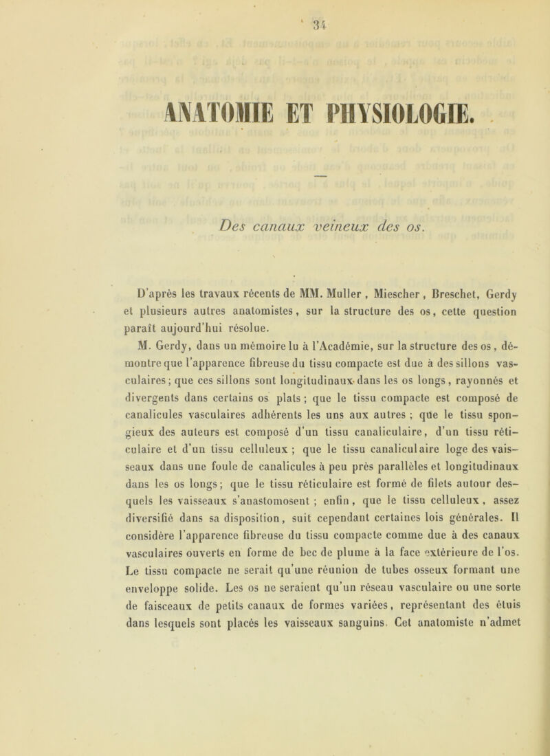 ANATOMIE ET PHYSIOLOGIE. Des canaux veineux des os. D’après les travaux récents de MM. Muller , Miescher , Breschet, Gerdy et plusieurs autres anatomistes, sur la structure des os, cette question paraît aujourd’hui résolue. M. Gerdy, dans un mémoire lu à l’Académie, sur la structure des os, dé- montre que l’apparence fibreuse du tissu compacte est due à des sillons vas- culaires ; que ces sillons sont longitudinaux-dans les os longs, rayonnés et divergents dans certains os plats ; que le tissu compacte est composé de canalicules vasculaires adhérents les uns aux autres ; que le tissu spon- gieux des auteurs est composé d’un tissu canaliculaire, d’un tissu réti- culaire et d’un tissu celluleux; que le tissu canaliculaire loge des vais- seaux dans une foule de canalicules à peu près parallèles et longitudinaux dans les os longs; que le tissu réticulaire est formé de filets autour des- quels les vaisseaux s’anastomosent ; enfin , que le tissu celluleux , assez diversifié dans sa disposition, suit cependant certaines lois générales. Il considère l’apparence fibreuse du tissu compacte comme due à des canaux vasculaires ouverts en forme de bec de plume à la face extérieure de l’os. Le tissu compacte ne serait qu’une réunion de tubes osseux formant une enveloppe solide. Les os ne seraient qu’un réseau vasculaire ou une sorte de faisceaux de petits canaux de formes variées, représentant des étuis dans lesquels sont placés les vaisseaux sanguins- Cet anatomiste n’admet