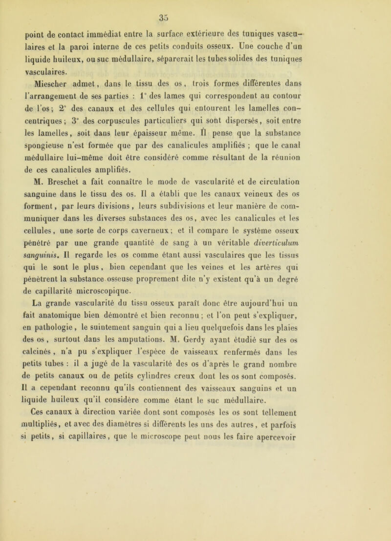 point de contact immédiat entre la surface extérieure des tuniques vascu- laires et la paroi interne de ces petits conduits osseux. Une couche d’un liquide huileux, ou suc médullaire, séparerait les tubes solides des tuniques vasculaires. Miescher admet, dans le tissu des os, trois formes différentes dans l’arrangement de ses parties : 1° des lames qui correspondent au contour de l’os ; 2° des canaux et des cellules qui entourent les lamelles con- centriques; 3° des corpuscules particuliers qui sont dispersés, soit entre les lamelles, soit dans leur épaisseur meme. Il pense que la substance spongieuse n’est formée que par des canalicules amplifiés ; que le canal médullaire lui-même doit être considéré comme résultant de la réunion de ces canalicules amplifiés. M. Breschet a fait connaître le mode de vascularité et de circulation sanguine dans le tissu des os. Il a établi que les canaux veineux des os forment, par leurs divisions , leurs subdivisions et leur manière de com- muniquer dans les diverses substances des os, avec les canalicules et les cellules, une sorte de corps caverneux; et il compare le système osseux pénétré par une grande quantité de sang à un véritable diverticulum sanguinis. Il regarde les os comme étant aussi vasculaires que les tissus qui le sont le plus, bien cependant que les veines et les artères qui pénètrent la substance osseuse proprement dite n’y existent qu’à un degré de capillarité microscopique. La grande vascularité du tissu osseux paraît donc être aujourd’hui un fait anatomique bien démontré et bien reconnu ; et l’on peut s’expliquer, en pathologie , le suintement sanguin qui a lieu quelquefois dans les plaies des os , surtout dans les amputations. M. Gerdy ayant étudié sur des os calcinés , n’a pu s’expliquer l’espèce de vaisseaux renfermés dans les petits tubes : il a jugé de la vascularité des os d’après le grand nombre de petits canaux ou de petits cylindres creux dont les os sont composés. Il a cependant reconnu qu’ils contiennent des vaisseaux sanguins et un liquide huileux qu’il considère comme étant le suc médullaire. Ces canaux à direction variée dont sont composés les os sont tellement multipliés, et avec des diamètres si différents les uns des autres, et parfois si petits, si capillaires, que le microscope peut nous les faire apercevoir