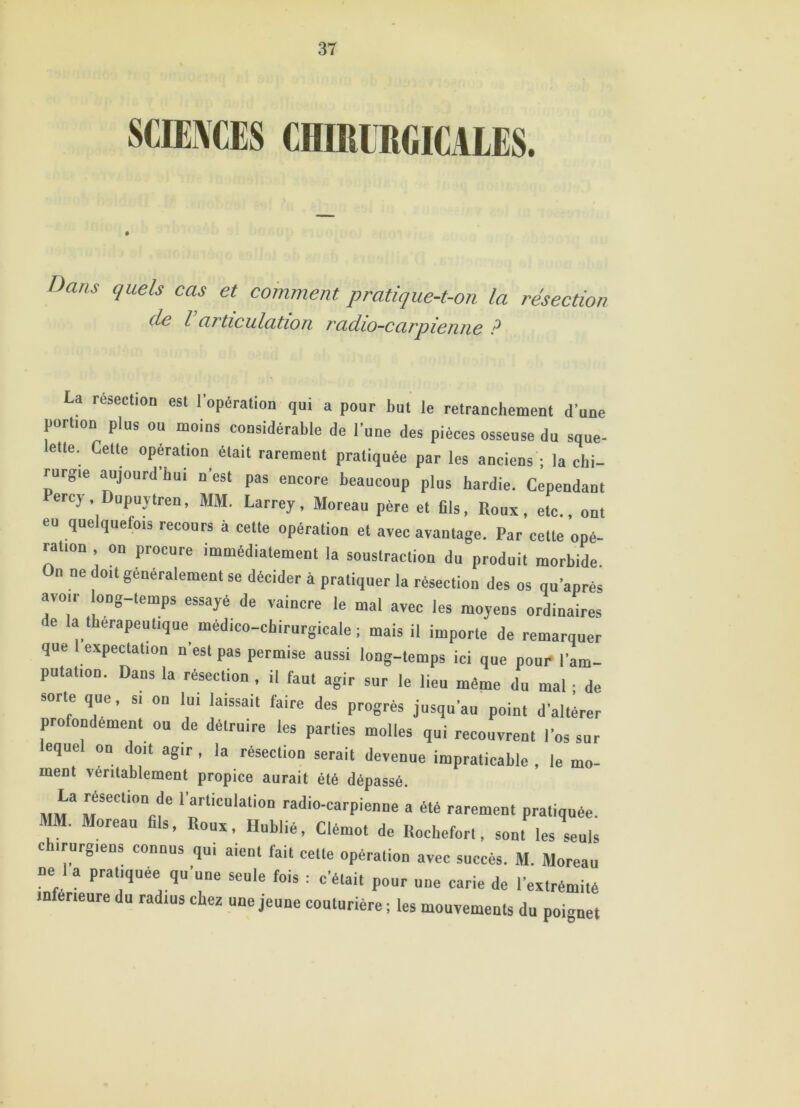 Dans quels cas et comment pratique-t-on la résection de l articulation radio-carpienne ? La resection est l’opération qui a pour but le retranchement d'une portion plus ou moins considérable de l’une des pièces osseuse du sque- ette. Cette opération était rarement pratiquée par les anciens ; la chi- rurgie aujourd’hui n’est pas encore beaucoup plus hardie. Cependant ercy , Dupuytren, MM. Larrey, Moreau père et fils, Roux, etc., ont eu quelquefois recours à cette opération et avec avantage. Par cette opé- ration on procure immédiatement la soustraction du produit morbide. On ne doit généralement se décider à pratiquer la résection des os qu’après avoir ong-temps essayé de vaincre le mal avec les moyens ordinaires e la thérapeutique médico-chirurgicale; mais il importe de remarquer que I expectation n’est pas permise aussi long-temps ici que pour l'am- putation. Dans la résection , il faut agir sur le lieu même du mal ■ de sorte que, si on lui laissait faire des progrès jusqu’au point d'altérer profondément ou de détruire les parties molles qui recouvrent l’os sur equel on doit agir , la résection serait devenue impraticable , le mo- ment véritablement propice aurait été dépassé. MM3 MSeCli0“fif 1 ia!rtiCUlali0D rat*'°'carpienne a été rarement pratiquée. MM. Moreau fils, Roux, Hublié, Clémot de Rocbefort. sont les seuls chirurgiens connus qui aient fait cette opération avec succès. M. Moreau ne 1 a pratiquée qu'une seule fois : c’é.ai, pour une carie de l'extrémité inférieure du radius chez une jeune couturière ; les mouvements du poignet