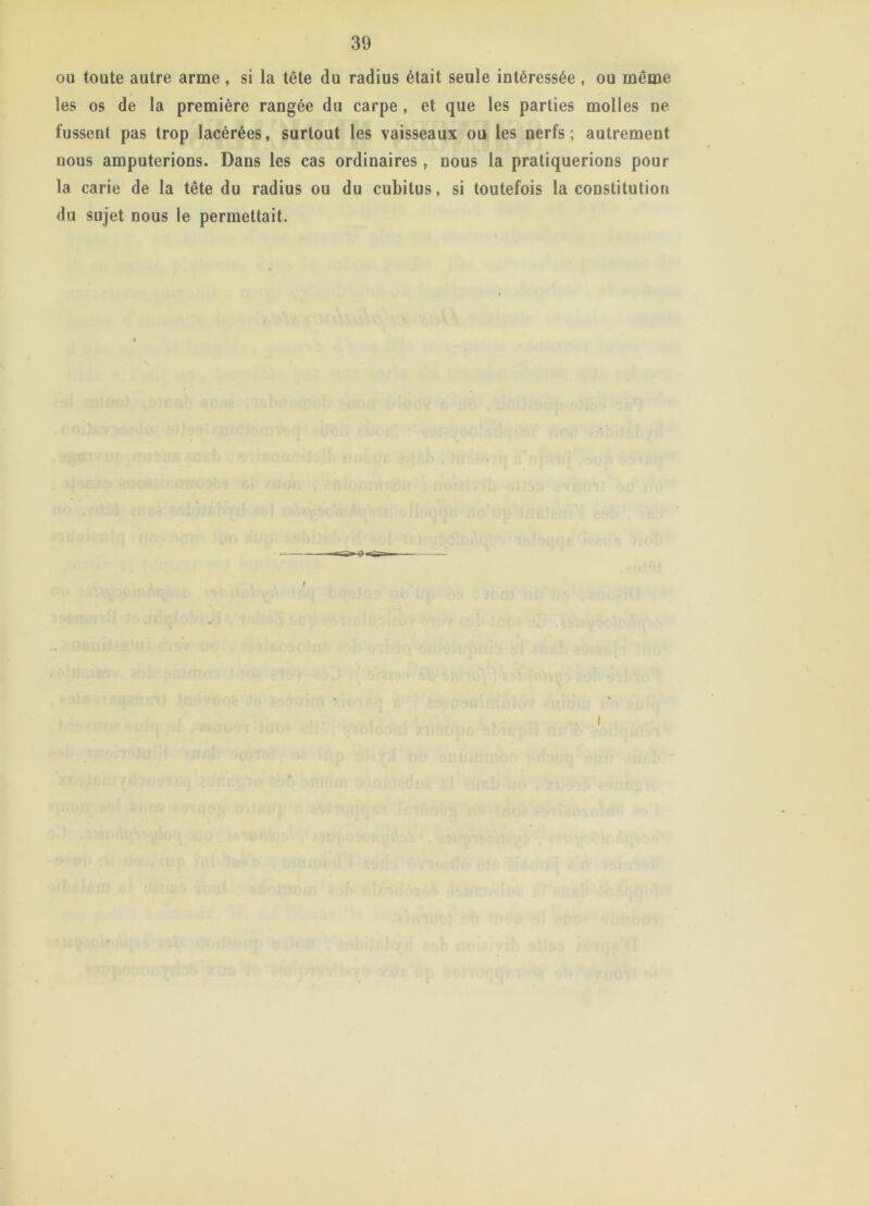 ou toute autre arme , si la tête du radius était seule intéressée , ou même les os de la première rangée du carpe , et que les parties molles ne fussent pas trop lacérées, surtout les vaisseaux ou les nerfs; autrement nous amputerions. Dans les cas ordinaires , nous la pratiquerions pour la carie de la tête du radius ou du cubitus, si toutefois la constitution du sujet nous le permettait.