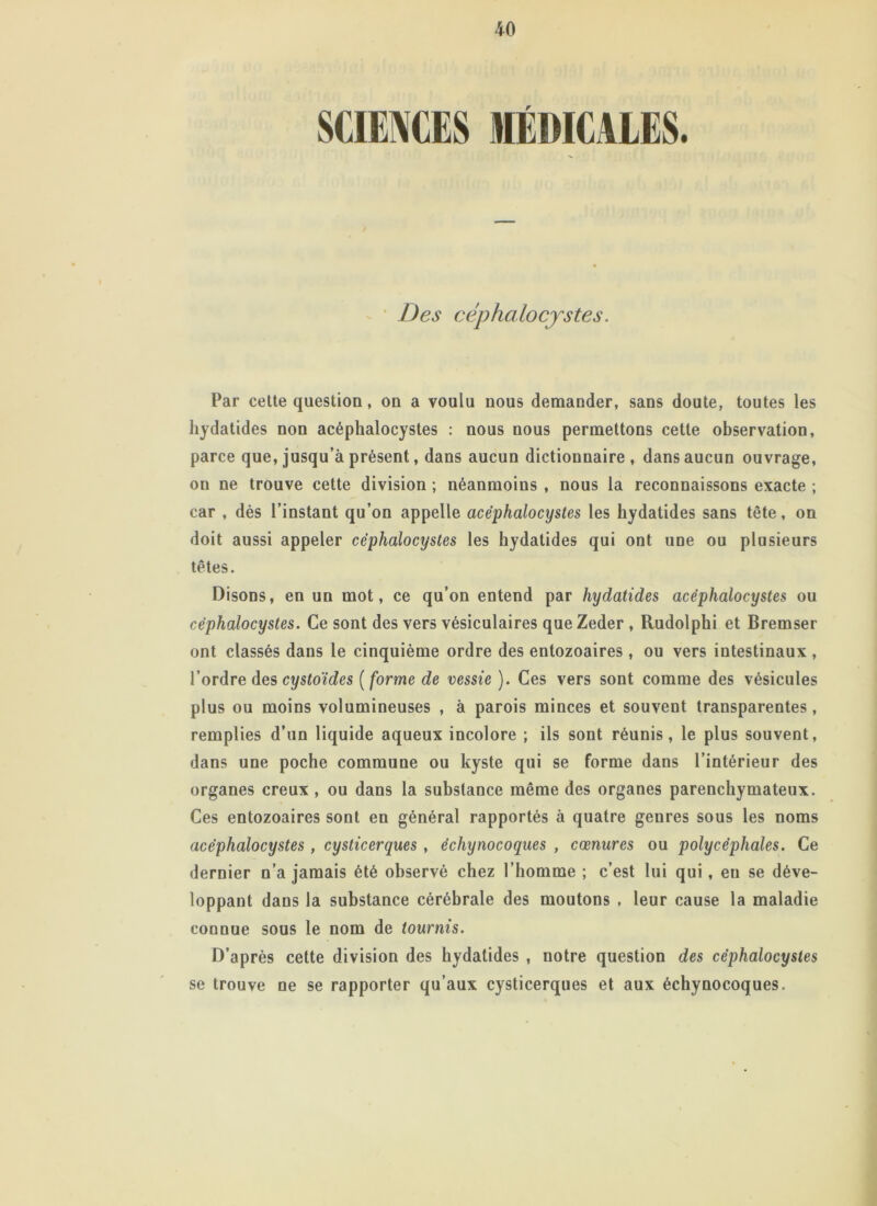 SCIENCES MÉDICALES Des céphalocystes. Par cette question, on a voulu nous demander, sans doute, toutes les hydatides non acéphalocystes : nous nous permettons cette observation, parce que, jusqu’à présent, dans aucun dictionnaire, dans aucun ouvrage, on ne trouve cette division ; néanmoins , nous la reconnaissons exacte ; car , dès l’instant qu’on appelle acéphalocystes les hydatides sans tête, on doit aussi appeler céphalocystes les hydatides qui ont une ou plusieurs têtes. Disons, en un mot, ce qu’on entend par hydatides acéphalocystes ou céphalocystes. Ce sont des vers vésiculaires queZeder , Rudolphi et Bremser ont classés dans le cinquième ordre des entozoaires, ou vers intestinaux , l’ordre des cystoïdes ( forme de vessie ). Ces vers sont comme des vésicules plus ou moins volumineuses , à parois minces et souvent transparentes, remplies d’un liquide aqueux incolore ; ils sont réunis, le plus souvent, dans une poche commune ou kyste qui se forme dans l’intérieur des organes creux , ou dans la substance même des organes parenchymateux. Ces entozoaires sont en général rapportés à quatre genres sous les noms acéphalocystes , cysticerques , écliynocoques , cœnures ou polycéphales. Ce dernier n’a jamais été observé chez l’homme ; c’est lui qui, eu se déve- loppant dans la substance cérébrale des moutons , leur cause la maladie connue sous le nom de tournis. D’après cette division des hydatides , notre question des céphalocystes se trouve ne se rapporter qu’aux cysticerques et aux échynocoques.