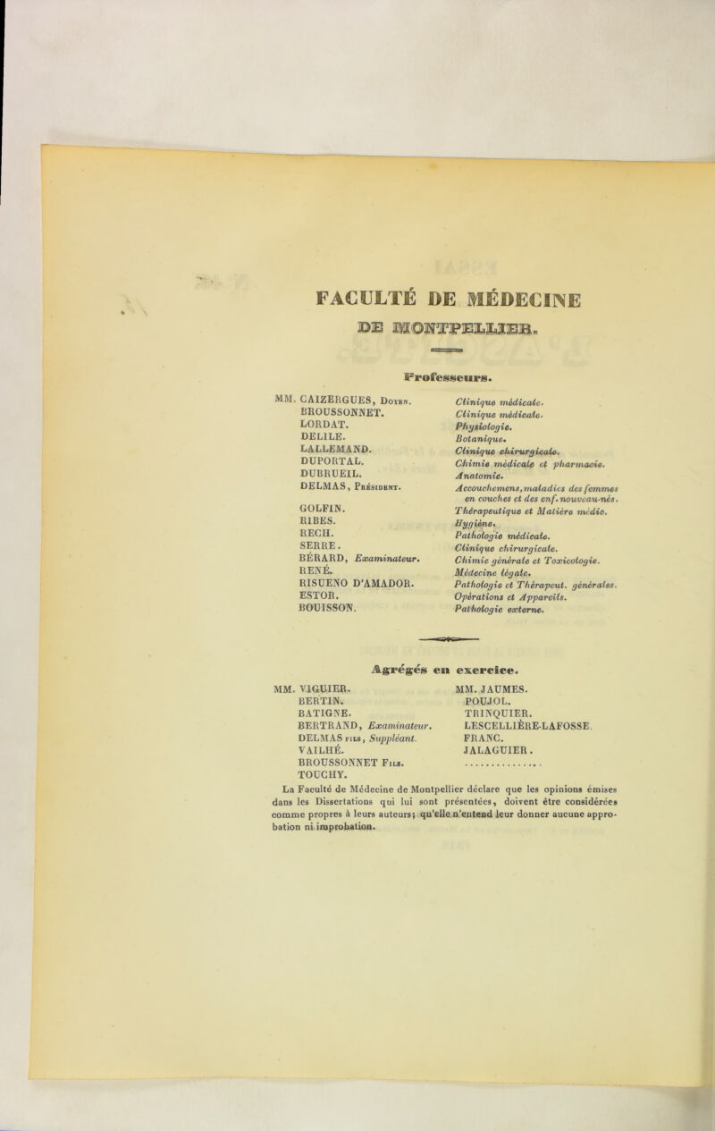 FACULTÉ DE MÉDECINE ©B HOHTPIBUIEIB. Frofesseurig. MM. GAIZERGUES, Dovbn. BROUSSONNET. LORDAT. DEL1LE. LALLEMAND. DUPORTAL. DUBRUEIL. DELMAS, Président. GOLFIN. R1BES. REGH. SERRE. BÉRARD, Examinateur. RENÉ. RISUENO D’AMADOR. ESTOR. BOUISSON. Clinique médicale. Clinique médicale. Physiologie. Botanique• Clinique chirurgicale. Chimie médicale et pharmacie. Anatomie. Accouchemens,maladies des femmes en couches et des enf. nouveau-nés. Thérapeutique et Matière médio. Hygiène. Pathologie médicale. Clinique chirurgicale. Chimie générale et Toxicologie. Médecine légale. Pathologie et Thèrapeut. générales. Opérations et Appareils. Pathologie externe. Agrégés en exercice. MM. VIGUIER. BERTIN. BATIGNE. BERTRAND, Examinateur. DELMAS fils, Suppléant. VAILHÉ. BROUSSONNET Fils. TOÜCHY. La Faculté de Médecine de Montpellier déclare que les opinions émises dans les Dissertations qui lui sont présentées, doivent être considérées comme propres à leurs auteurs; qu’elle n’entend leur donner aucune appro- bation ni improbation. MM. J AU MES. POU J O L. TRINQUIER. LESCELLIÈRE-LAFOSSE. FRANC. JALAGÜIER.