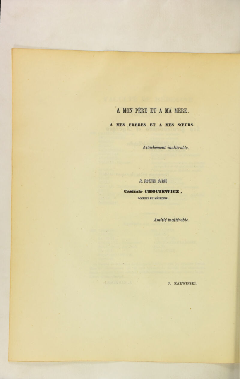 A MON PÈRE ET A MA MÈRE A MES FRÈRES ET A MES SŒURS. Attachement inaltérable. Casimir CHOCIEWICZ , DOCTEUR EN MÉDECINE. Amitié inaltérable.